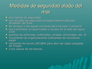 Medidas de seguridad alado delMedidas de seguridad alado del
marmar
 Una lancha de seguridadUna lancha de seguridad
 con oficiales de seguridad armados deberá patrullarcon oficiales de seguridad armados deberá patrullar
alrededor del áreaalrededor del área
 de atraque y las aguas cercanas para disuadir o prevenirde atraque y las aguas cercanas para disuadir o prevenir
 acercamientos no autorizados y acceso en el lado del agua,acercamientos no autorizados y acceso en el lado del agua,
a losa los
 puertos de polizones, traficantes, piratas, terroristas, etc. Elpuertos de polizones, traficantes, piratas, terroristas, etc. El
 incremento de organizaciones traficantes de narcóticosincremento de organizaciones traficantes de narcóticos
estánestán
 utilizando los buzos (SCUBA) para atar las cajas cargadasutilizando los buzos (SCUBA) para atar las cajas cargadas
de drogasde drogas
 a los cascos de los barcos.a los cascos de los barcos.
 