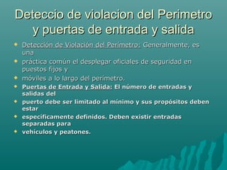 Deteccio de violacion del PerimetroDeteccio de violacion del Perimetro
y puertas de entrada y saliday puertas de entrada y salida
 Detección de Violación del Perímetro:Detección de Violación del Perímetro: Generalmente, esGeneralmente, es
unauna
 práctica común el desplegar oficiales de seguridad enpráctica común el desplegar oficiales de seguridad en
puestos fijos ypuestos fijos y
 móviles a lo largo del perímetro.móviles a lo largo del perímetro.
 Puertas de Entrada y Salida:Puertas de Entrada y Salida: El número de entradas yEl número de entradas y
salidas delsalidas del
 puerto debe ser limitado al mínimo y sus propósitos debenpuerto debe ser limitado al mínimo y sus propósitos deben
estarestar
 específicamente definidos. Deben existir entradasespecíficamente definidos. Deben existir entradas
separadas paraseparadas para
 vehículos y peatones.vehículos y peatones.
 