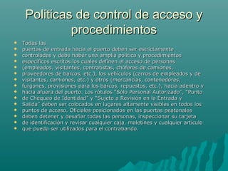 Politicas de control de acceso yPoliticas de control de acceso y
procedimientosprocedimientos
 Todas lasTodas las
 puertas de entrada hacia el puerto deben ser estrictamentepuertas de entrada hacia el puerto deben ser estrictamente
 controladas y debe haber una amplia política y procedimientoscontroladas y debe haber una amplia política y procedimientos
 específicos escritos los cuales definen el acceso de personasespecíficos escritos los cuales definen el acceso de personas
 (empleados, visitantes, contratistas, chóferes de camiones,(empleados, visitantes, contratistas, chóferes de camiones,
 proveedores de barcos, etc.), los vehículos (carros de empleados y deproveedores de barcos, etc.), los vehículos (carros de empleados y de
 visitantes, camiones, etc.) y otros (mercancías, contenedores,visitantes, camiones, etc.) y otros (mercancías, contenedores,
 furgones, provisiones para los barcos, repuestos, etc.), hacia adentro yfurgones, provisiones para los barcos, repuestos, etc.), hacia adentro y
 hacia afuera del puerto. Los rótulos “Sólo Personal Autorizado”, “Puntohacia afuera del puerto. Los rótulos “Sólo Personal Autorizado”, “Punto
 de Chequeo de Identidad” y “Sujeto a Revisión en la Entrada yde Chequeo de Identidad” y “Sujeto a Revisión en la Entrada y
 Salida” deben ser colocados en lugares altamente visibles en todos losSalida” deben ser colocados en lugares altamente visibles en todos los
 puntos de acceso. Oficiales posicionados en las puertas peatonalespuntos de acceso. Oficiales posicionados en las puertas peatonales
 deben detener y desafiar todas las personas, inspeccionar su tarjetadeben detener y desafiar todas las personas, inspeccionar su tarjeta
 de identificación y revisar cualquier caja, maletines y cualquier artículode identificación y revisar cualquier caja, maletines y cualquier artículo
 que pueda ser utilizados para el contrabando.que pueda ser utilizados para el contrabando.
 