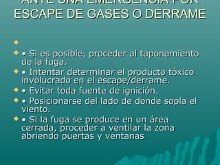 ANTE UNA EMERGENCIA PORANTE UNA EMERGENCIA POR
ESCAPE DE GASES O DERRAMEESCAPE DE GASES O DERRAME

 •• Si es posible, proceder al taponamientoSi es posible, proceder al taponamiento
de la fuga.de la fuga.
 •• Intentar determinar el producto tóxicoIntentar determinar el producto tóxico
involucrado en el escape/derrame.involucrado en el escape/derrame.
 •• Evitar toda fuente de ignición.Evitar toda fuente de ignición.
 •• Posicionarse del lado de donde sopla elPosicionarse del lado de donde sopla el
viento.viento.
 •• Si la fuga se produce en un áreaSi la fuga se produce en un área
cerrada, proceder a ventilar la zonacerrada, proceder a ventilar la zona
abriendo puertas y ventanasabriendo puertas y ventanas
 