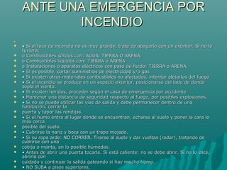ANTE UNA EMERGENCIA PORANTE UNA EMERGENCIA POR
INCENDIOINCENDIO

 •• Si el foco de incendio no es muy grande, trate de apagarlo con un extintor. Si no loSi el foco de incendio no es muy grande, trate de apagarlo con un extintor. Si no lo
tuviera:tuviera:
 o Combustibles sólidos con: AGUA, TIERRA O ARENA.o Combustibles sólidos con: AGUA, TIERRA O ARENA.
 o Combustibles líquidos con: TIERRA o ARENAo Combustibles líquidos con: TIERRA o ARENA
 o Instalaciones o aparatos eléctricos con paso de fluido: TIERRA o ARENA.o Instalaciones o aparatos eléctricos con paso de fluido: TIERRA o ARENA.
 •• Si es posible, cortar suministros de electricidad y/o gasSi es posible, cortar suministros de electricidad y/o gas
 •• Si existen otros materiales combustibles no afectados, intentar alejarlos del fuegoSi existen otros materiales combustibles no afectados, intentar alejarlos del fuego
 •• Si el incendio se produce en un espacio exterior, posicionarse del lado de dondeSi el incendio se produce en un espacio exterior, posicionarse del lado de donde
sopla el viento.sopla el viento.
 •• Si existen heridos, proceder según el caso de emergencia por accidenteSi existen heridos, proceder según el caso de emergencia por accidente
 •• Mantener una distancia de seguridad respecto al fuego, por posibles explosiones.Mantener una distancia de seguridad respecto al fuego, por posibles explosiones.
 •• Si no se puede utilizar las vías de salida y debe permanecer dentro de unaSi no se puede utilizar las vías de salida y debe permanecer dentro de una
habitación, cerrar lahabitación, cerrar la
 puerta y tapar las rendijas.puerta y tapar las rendijas.
 •• Si el humo entra al lugar donde se encuentran, echarse al suelo y poner la cara loSi el humo entra al lugar donde se encuentran, echarse al suelo y poner la cara lo
más cercamás cerca
 posible del suelo.posible del suelo.
 •• Cubrirse la nariz y boca con un trapo mojado.Cubrirse la nariz y boca con un trapo mojado.
 •• Si su ropa arde: NO CORRER. Tirarse al suelo y dar vueltas (rodar), tratando deSi su ropa arde: NO CORRER. Tirarse al suelo y dar vueltas (rodar), tratando de
cubrirse con unacubrirse con una
 cobija o manta, en lo posible húmedas.cobija o manta, en lo posible húmedas.
 •• Antes de abrir una puerta tocarla. Si está caliente: no se debe abrir. Si no lo está,Antes de abrir una puerta tocarla. Si está caliente: no se debe abrir. Si no lo está,
abrirla conabrirla con
 cuidado y continuar la salida gateando si hay mucho humo.cuidado y continuar la salida gateando si hay mucho humo.
 •• NO SUBA a pisos superiores.NO SUBA a pisos superiores.
 
