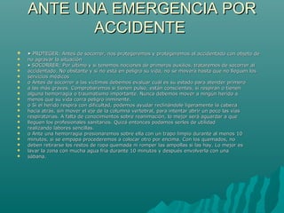 ANTE UNA EMERGENCIA PORANTE UNA EMERGENCIA POR
ACCIDENTEACCIDENTE
 •• PROTEGER: Antes de socorrer, nos protegeremos y protegeremos al accidentado con objeto dePROTEGER: Antes de socorrer, nos protegeremos y protegeremos al accidentado con objeto de
 no agravar la situaciónno agravar la situación
 •• SOCORRER: Por último y si tenemos nociones de primeros auxilios, trataremos de socorrer alSOCORRER: Por último y si tenemos nociones de primeros auxilios, trataremos de socorrer al
 accidentado. No obstante y si no está en peligro su vida, no se moverá hasta que no lleguen losaccidentado. No obstante y si no está en peligro su vida, no se moverá hasta que no lleguen los
 servicios médicosservicios médicos
 o Antes de socorrer a las víctimas debemos evaluar cuál es su estado para atender primeroo Antes de socorrer a las víctimas debemos evaluar cuál es su estado para atender primero
 a las más graves. Comprobaremos si tienen pulso, están conscientes, si respiran o tienena las más graves. Comprobaremos si tienen pulso, están conscientes, si respiran o tienen
 alguna hemorragia o traumatismo importante. Nunca debemos mover a ningún herido aalguna hemorragia o traumatismo importante. Nunca debemos mover a ningún herido a
 menos que su vida corra peligro inminente.menos que su vida corra peligro inminente.
 o Si el herido respira con dificultad, podemos ayudar reclinándole ligeramente la cabezao Si el herido respira con dificultad, podemos ayudar reclinándole ligeramente la cabeza
 hacia atrás, sin mover el eje de la columna vertebral, para intentar abrir un poco las víashacia atrás, sin mover el eje de la columna vertebral, para intentar abrir un poco las vías
 respiratorias. A falta de conocimientos sobre reanimación, lo mejor será aguardar a querespiratorias. A falta de conocimientos sobre reanimación, lo mejor será aguardar a que
 lleguen los profesionales sanitarios. Quizá entonces podamos serles de utilidadlleguen los profesionales sanitarios. Quizá entonces podamos serles de utilidad
 realizando labores sencillas.realizando labores sencillas.
 o Ante una hemorragia presionaremos sobre ella con un trapo limpio durante al menos 10o Ante una hemorragia presionaremos sobre ella con un trapo limpio durante al menos 10
 minutos, si se empapa procederemos a colocar otro por encima. Con los quemados, nominutos, si se empapa procederemos a colocar otro por encima. Con los quemados, no
 deben retirarse los restos de ropa quemada ni romper las ampollas si las hay. Lo mejor esdeben retirarse los restos de ropa quemada ni romper las ampollas si las hay. Lo mejor es
 lavar la zona con mucha agua fría durante 10 minutos y después envolverla con unalavar la zona con mucha agua fría durante 10 minutos y después envolverla con una
 sábana.sábana.
 