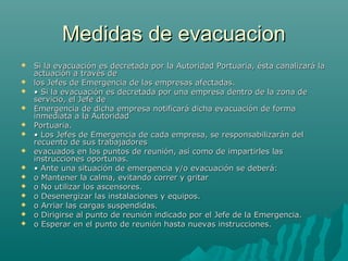 Medidas de evacuacionMedidas de evacuacion
 Si la evacuación es decretada por la Autoridad Portuaria, ésta canalizará laSi la evacuación es decretada por la Autoridad Portuaria, ésta canalizará la
actuación a través deactuación a través de
 los Jefes de Emergencia de las empresas afectadas.los Jefes de Emergencia de las empresas afectadas.
 •• Si la evacuación es decretada por una empresa dentro de la zona deSi la evacuación es decretada por una empresa dentro de la zona de
servicio, el Jefe deservicio, el Jefe de
 Emergencia de dicha empresa notificará dicha evacuación de formaEmergencia de dicha empresa notificará dicha evacuación de forma
inmediata a la Autoridadinmediata a la Autoridad
 Portuaria.Portuaria.
 •• Los Jefes de Emergencia de cada empresa, se responsabilizarán delLos Jefes de Emergencia de cada empresa, se responsabilizarán del
recuento de sus trabajadoresrecuento de sus trabajadores
 evacuados en los puntos de reunión, así como de impartirles lasevacuados en los puntos de reunión, así como de impartirles las
instrucciones oportunas.instrucciones oportunas.
 •• Ante una situación de emergencia y/o evacuación se deberá:Ante una situación de emergencia y/o evacuación se deberá:
 o Mantener la calma, evitando correr y gritaro Mantener la calma, evitando correr y gritar
 o No utilizar los ascensores.o No utilizar los ascensores.
 o Desenergizar las instalaciones y equipos.o Desenergizar las instalaciones y equipos.
 o Arriar las cargas suspendidas.o Arriar las cargas suspendidas.
 o Dirigirse al punto de reunión indicado por el Jefe de la Emergencia.o Dirigirse al punto de reunión indicado por el Jefe de la Emergencia.
 o Esperar en el punto de reunión hasta nuevas instrucciones.o Esperar en el punto de reunión hasta nuevas instrucciones.
 