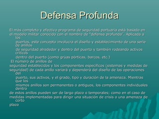 Defensa ProfundaDefensa Profunda
El más completo y efectivo programa de seguridad portuaria está basado enEl más completo y efectivo programa de seguridad portuaria está basado en
el modelo militar conocido con el nombre de “defensa profunda”. Aplicada ael modelo militar conocido con el nombre de “defensa profunda”. Aplicada a
loslos
puertos, este concepto involucra el diseño y establecimiento de una seriepuertos, este concepto involucra el diseño y establecimiento de una serie
de anillosde anillos
de seguridad alrededor y dentro del puerto y también rodeando activosde seguridad alrededor y dentro del puerto y también rodeando activos
críticoscríticos
dentro del puerto (como grúas pórticas, barcos, etc.)dentro del puerto (como grúas pórticas, barcos, etc.)
El número de anillos deEl número de anillos de
seguridad establecidos y los componentes específicos (sistemas y medidas deseguridad establecidos y los componentes específicos (sistemas y medidas de
seguridad) de cada anillo variará y dependerá del diseño de las operacionesseguridad) de cada anillo variará y dependerá del diseño de las operaciones
deldel
puerto, sus activos, y el grado, tipo y duración de la amenaza. Mientraspuerto, sus activos, y el grado, tipo y duración de la amenaza. Mientras
que losque los
mismos anillos son permanentes o antiguos, los componentes individualesmismos anillos son permanentes o antiguos, los componentes individuales
dentrodentro
de estos anillos pueden ser de largo plazo o temporales; como en el caso dede estos anillos pueden ser de largo plazo o temporales; como en el caso de
medidas implementadas para dirigir una situación de crisis o una amenaza demedidas implementadas para dirigir una situación de crisis o una amenaza de
cortocorto
plazoplazo
 