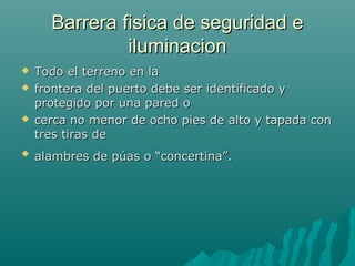 Barrera fisica de seguridad eBarrera fisica de seguridad e
iluminacioniluminacion
 Todo el terreno en laTodo el terreno en la
 frontera del puerto debe ser identificado yfrontera del puerto debe ser identificado y
protegido por una pared oprotegido por una pared o
 cerca no menor de ocho pies de alto y tapada concerca no menor de ocho pies de alto y tapada con
tres tiras detres tiras de

alambres de púas o “concertina”.alambres de púas o “concertina”.
 