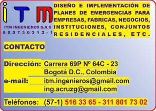CONTACTO
Dirección: Carrera 69P Nº 64C - 23
Bogotá D.C., Colombia
e-mail: itm.ingenieros@gmail.com
ing.acruzg@gmail.com
Teléfonos: (57-1) 516 33 65 - 311 801 73 02
DISEÑO E IMPLEMENTACIÓN DE
PLANES DE EMERGENCIAS PARA
EMPRESAS, FABRICAS, NEGOCIOS,
INSTITUCIONES, CONJUNTOS
R E S I D E N C I A L E S , E T C .
ITM INGENIEROS S.A.S
9 0 0 7 3 0 3 1 2 - 1
 