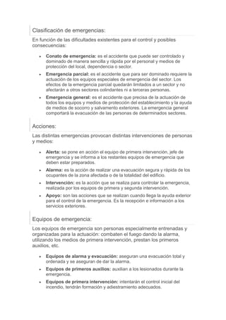 Clasificación de emergencias:
En función de las dificultades existentes para el control y posibles
consecuencias:
 Conato de emergencia: es el accidente que puede ser controlado y
dominado de manera sencilla y rápida por el personal y medios de
protección del local, dependencia o sector.
 Emergencia parcial: es el accidente que para ser dominado requiere la
actuación de los equipos especiales de emergencia del sector. Los
efectos de la emergencia parcial quedarán limitados a un sector y no
afectarán a otros sectores colindantes ni a terceras personas.
 Emergencia general: es el accidente que precisa de la actuación de
todos los equipos y medios de protección del establecimiento y la ayuda
de medios de socorro y salvamento exteriores. La emergencia general
comportará la evacuación de las personas de determinados sectores.
Acciones:
Las distintas emergencias provocan distintas intervenciones de personas
y medios:
 Alerta: se pone en acción el equipo de primera intervención, jefe de
emergencia y se informa a los restantes equipos de emergencia que
deben estar preparados.
 Alarma: es la acción de realizar una evacuación segura y rápida de los
ocupantes de la zona afectada o de la totalidad del edificio.
 Intervención: es la acción que se realiza para controlar la emergencia,
realizada por los equipos de primera y segunda intervención.
 Apoyo: son las acciones que se realizan cuando llega la ayuda exterior
para el control de la emergencia. Es la recepción e información a los
servicios exteriores.
Equipos de emergencia:
Los equipos de emergencia son personas especialmente entrenadas y
organizadas para la actuación: combaten el fuego dando la alarma,
utilizando los medios de primera intervención, prestan los primeros
auxilios, etc.
 Equipos de alarma y evacuación: aseguran una evacuación total y
ordenada y se aseguran de dar la alarma.
 Equipos de primeros auxilios: auxilian a los lesionados durante la
emergencia.
 Equipos de primera intervención: intentarán el control inicial del
incendio, tendrán formación y adiestramiento adecuados.
 