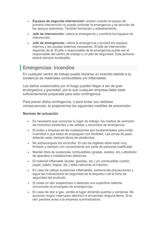  Equipos de segunda intervención: actúan cuando el equipo de
primera intervención no puede controlar la emergencia y se servirán de
los apoyos exteriores. Tendrán formación y adiestramiento.
 Jefe de intervención: valora la emergencia y coordina los equipos de
intervención.
 Jefe de emergencias: valora la emergencia y enviará los equipos
internos y las ayudas externas necesarias. El jefe de intervención
depende de él. El jefe o responsable de la emergencia puede ser el
responsable del centro de trabajo o un jefe de seguridad. Esta persona
estará siempre localizable.
Emergencias: Incendios
En cualquier centro de trabajo puede iniciarse un incendio debido a la
existencia de materiales combustibles y/o inflamables.
Los daños ocasionados por el fuego pueden llegar a ser de gran
envergadura y gravedad, por lo que cualquier empresa debe estar
suficientemente preparada para esta contingencia.
Para prever dicha contingencia, o para evitar sus nefastas
consecuencias, te proponemos las siguientes medidas de prevención.
Normas de actuación
 Es necesario que conozcas tu lugar de trabajo, los medios de extinción
de incendios existentes y las salidas y recorridos de emergencia.
 El orden y limpieza de las instalaciones son fundamentales para evitar
incendios o que estos se propaguen con facilidad. Las zonas de paso
deberán estar siempre libres de obstáculos.
 No sobrecargues los enchufes. El uso de regletas debe estar muy
limitado y siempre con conocimiento por parte de personal cualificado.
 Mantén libre de sustancias combustibles (grasas, aceites, etc.) alrededor
de aparatos e instalaciones eléctricas.
 El material inflamable (aceite, gasóleo, etc.) y/o combustible (cartón,
papel, palets, trapos, etc.) debe reducirse al máximo.
 En caso de utilizar sustancias inflamables, extrema las precauciones y
sigue las indicaciones de seguridad de la etiqueta o de la ficha de
seguridad del producto.
 Si notas un olor sospechoso o detectas una superficie caliente,
comunícalo al encargado de emergencias.
 En caso de olor a gas, ventila el lugar abriendo puertas y ventanas. No
accionar ningún interruptor eléctrico ni enciendas ninguna llama. Si el
olor persiste avisa a la empresa suministradora.
 