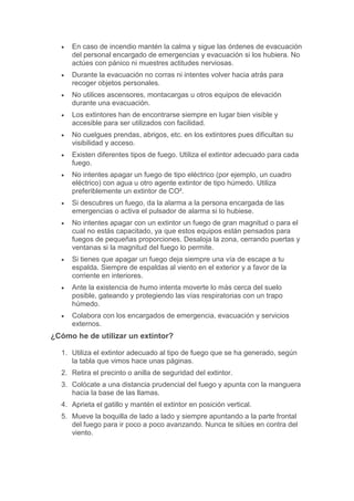  En caso de incendio mantén la calma y sigue las órdenes de evacuación
del personal encargado de emergencias y evacuación si los hubiera. No
actúes con pánico ni muestres actitudes nerviosas.
 Durante la evacuación no corras ni intentes volver hacia atrás para
recoger objetos personales.
 No utilices ascensores, montacargas u otros equipos de elevación
durante una evacuación.
 Los extintores han de encontrarse siempre en lugar bien visible y
accesible para ser utilizados con facilidad.
 No cuelgues prendas, abrigos, etc. en los extintores pues dificultan su
visibilidad y acceso.
 Existen diferentes tipos de fuego. Utiliza el extintor adecuado para cada
fuego.
 No intentes apagar un fuego de tipo eléctrico (por ejemplo, un cuadro
eléctrico) con agua u otro agente extintor de tipo húmedo. Utiliza
preferiblemente un extintor de CO².
 Si descubres un fuego, da la alarma a la persona encargada de las
emergencias o activa el pulsador de alarma si lo hubiese.
 No intentes apagar con un extintor un fuego de gran magnitud o para el
cual no estás capacitado, ya que estos equipos están pensados para
fuegos de pequeñas proporciones. Desaloja la zona, cerrando puertas y
ventanas si la magnitud del fuego lo permite.
 Si tienes que apagar un fuego deja siempre una vía de escape a tu
espalda. Siempre de espaldas al viento en el exterior y a favor de la
corriente en interiores.
 Ante la existencia de humo intenta moverte lo más cerca del suelo
posible, gateando y protegiendo las vías respiratorias con un trapo
húmedo.
 Colabora con los encargados de emergencia, evacuación y servicios
externos.
¿Cómo he de utilizar un extintor?
1. Utiliza el extintor adecuado al tipo de fuego que se ha generado, según
la tabla que vimos hace unas páginas.
2. Retira el precinto o anilla de seguridad del extintor.
3. Colócate a una distancia prudencial del fuego y apunta con la manguera
hacia la base de las llamas.
4. Aprieta el gatillo y mantén el extintor en posición vertical.
5. Mueve la boquilla de lado a lado y siempre apuntando a la parte frontal
del fuego para ir poco a poco avanzando. Nunca te sitúes en contra del
viento.
 