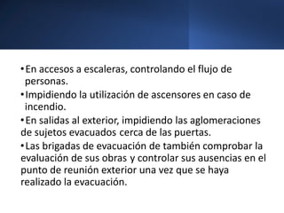 •En accesos a escaleras, controlando el flujo de
personas.
•Impidiendo la utilización de ascensores en caso de
incendio.
•En salidas al exterior, impidiendo las aglomeraciones
de sujetos evacuados cerca de las puertas.
•Las brigadas de evacuación de también comprobar la
evaluación de sus obras y controlar sus ausencias en el
punto de reunión exterior una vez que se haya
realizado la evacuación.
 