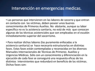 Intervención en emergencias medicas.
• Las personas que intervienen en las labores de socorro y que entran
en contacto con las víctimas, deben poseer unos buenos
conocimientos de Primeros Auxilios. No obstante, aunque su labor
específica no es la asistencia sanitaria, no está de más que conozcan
algunas de las técnicas asistenciales que son empleadas en el escalón
inmediatamente superior del socorrismo.
• Para realizar dichas labores (las puramente enfocadas a la
asistencia sanitaria) se hace necesario estructurarlas en distintas
fases. Estas fases están contempladas y reconocidas en los diversos
Manuales Internacionales de Técnicas de Primeros Auxilios y
Urgencias Médicas. Sólo con un conocimiento y diferenciación en la
ejecución de cada fase se conseguirá una respuesta eficaz de los
distintos intervinientes que redundará en beneficio de las víctimas.
Dichas fases son:
 