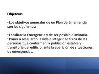 Objetivos
•Los objetivos generales de un Plan de Emergencia
son los siguientes:
•Localizar la Emergencia y de ser posible eliminarla.
•Poner a resguardo la vida e integridad física de las
personas que conforman la población estable y
transitoria del edificio ante la aparición de situaciones
de emergencias.
 