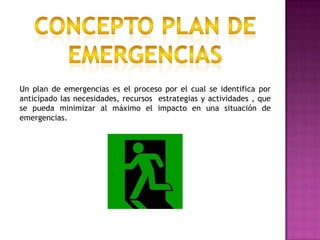 Concepto plan de emergenciasUn plan de emergencias es el proceso por el cual se identifica por anticipado las necesidades, recursos  estrategias y actividades , que se pueda minimizar al máximo el impacto en una situación de emergencias.
