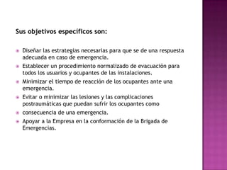 Sus objetivos específicos son:Diseñar las estrategias necesarias para que se de una respuesta adecuada en caso de emergencia.Establecer un procedimiento normalizado de evacuación para todos los usuarios y ocupantes de las instalaciones.Minimizar el tiempo de reacción de los ocupantes ante una emergencia.Evitar o minimizar las lesiones y las complicaciones postraumáticas que puedan sufrir los ocupantes como consecuencia de una emergencia.Apoyar a la Empresa en la conformación de la Brigada de Emergencias.