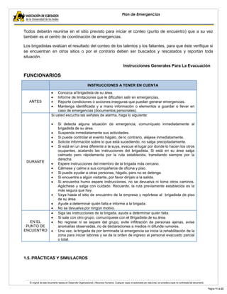 El original de este documento reposa en Desarrollo Organizacional y Recursos Humanos. Cualquier copia no autorizada por esta área, se considera copia no controlada del documento. 
Página 11 de 22 
Plan de Emergencias 
Todos deberán reunirse en el sitio previsto para iniciar el conteo (punto de encuentro) que a su vez también es el centro de coordinación de emergencias. 
Los brigadistas evalúan el resultado del conteo de los talentos y los faltantes, para que éste verifique si se encuentran en otros sitios o por el contrario deben ser buscados y rescatados y reportan toda situación. 
Instrucciones Generales Para La Evacuación 
FUNCIONARIOS INSTRUCCIONES A TENER EN CUENTA 
ANTES Conozca al brigadista de su área. Informe de limitaciones que le dificulten salir en emergencias. Reporte condiciones o acciones inseguras que puedan generar emergencias. Mantenga identificada y a mano información o elementos a guardar o llevar en caso de emergencias (documentos personales). 
DURANTE 
Si usted escucha las señales de alarma, haga lo siguiente: 
Si detecta alguna situación de emergencia, comuníquelo inmediatamente al brigadista de su área. Suspenda inmediatamente sus actividades. Si puede controlar el evento hágalo, de lo contrario, aléjese inmediatamente. Solicite información sobre lo que está sucediendo, no salga precipitadamente. Si está en un área diferente a la suya, evacue el lugar por donde lo hacen los otros ocupantes, acatando las instrucciones del brigadista. Si está en su área salga calmado pero rápidamente por la ruta establecida, transitando siempre por la derecha. Espere instrucciones del miembro de la brigada más cercano. Cálmese y calme a sus compañeros de oficina y piso. Si puede ayudar a otras personas, hágalo, pero no se detenga. Si encuentra a algún visitante, por favor diríjalo a la salida. Si encuentra humo espere instrucciones, no se devuelva ni tome otros caminos. Agáchese y salga con cuidado. Recuerde, la ruta previamente establecida es la más segura que hay. Vaya hasta el sitio de encuentro de la empresa y repórtese al brigadista de piso de su área. Ayude a determinar quién falta e informe a la brigada. No se devuelva por ningún motivo. 
EN EL PUNTO DE ENCUENTRO Siga las instrucciones de la brigada, ayude a determinar quién falta. Si sale con otro grupo, comuníquese con el Brigadista de su área. No regrese ni se separe del grupo, evite infiltración de personas ajenas, avise anomalías observadas, no de declaraciones a medios ni difunda rumores. Una vez, la brigada da por terminada la emergencia se inicia la rehabilitación de la zona para iniciar labores y se da la orden de ingreso al personal evacuado parcial o total. 
1.5. PRÁCTICAS Y SIMULACROS 
 