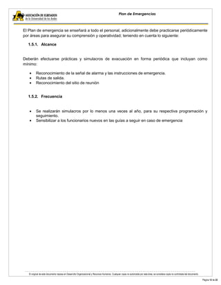El original de este documento reposa en Desarrollo Organizacional y Recursos Humanos. Cualquier copia no autorizada por esta área, se considera copia no controlada del documento. 
Página 12 de 22 
Plan de Emergencias 
El Plan de emergencia se enseñará a todo el personal, adicionalmente debe practicarse periódicamente por áreas para asegurar su comprensión y operatividad; teniendo en cuenta lo siguiente: 
1.5.1. Alcance 
Deberán efectuarse prácticas y simulacros de evacuación en forma periódica que incluyan como mínimo: Reconocimiento de la señal de alarma y las instrucciones de emergencia. Rutas de salida. Reconocimiento del sitio de reunión 
1.5.2. Frecuencia 
Se realizarán simulacros por lo menos una veces al año, para su respectiva programación y seguimiento. Sensibilizar a los funcionarios nuevos en las guías a seguir en caso de emergencia 
 