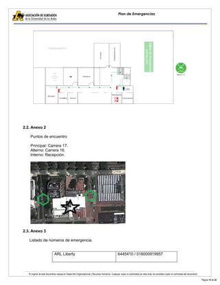 El original de este documento reposa en Desarrollo Organizacional y Recursos Humanos. Cualquier copia no autorizada por esta área, se considera copia no controlada del documento. 
Página 15 de 22 
Plan de Emergencias 
2.2. Anexo 2 
Puntos de encuentro 
Principal: Carrera 17. 
Alterno: Carrera 16. 
Interno: Recepción. 
2.3. Anexo 3 
Listado de números de emergencia. 
ARL Liberty 
6445410 / 018000919957  