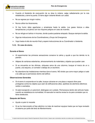 El original de este documento reposa en Desarrollo Organizacional y Recursos Humanos. Cualquier copia no autorizada por esta área, se considera copia no controlada del documento. 
Página 6 de 22 
Plan de Emergencias 
Cuando el Asistente de evacuación de su área lo ordene, salga calladamente por la ruta establecida y cierre la puerta. Si tiene algún visitante llévelo con usted. No se regrese por ningún motivo. Nunca utilice los Ascensores. Si hay humo debe agacharse y arrastrarse hasta la salida. Los gases tóxicos a altas temperaturas y el pánico son los mayores peligros en caso de incendio. No se refugie en baños ni rincones, donde pueda quedarse atrapado. Busque siempre la salida. Siga las indicaciones de los Coordinadores y Grupo de Emergencia Vaya hasta el sitio de reunión final y espere instrucciones de su Coordinador o Asistente. 
1.2.2. En caso de sismo. 
Durante el Sismo Al experimentar las primeras sensaciones conserve la calma y ayude a que los demás no la pierdan. Aléjese de ventanas estanterías, almacenamiento de materiales y objetos que puedan caer. Si se encuentra en las oficinas, ubíquese cerca de una columna, busque el marco de un a puerta, una esquina, un corredor o debajo de un escritorio. No abandone las instalaciones mientras dure el sismo. NO olvide que corre mayor peligro si sale a la calle que si permanece dentro del edificio 
Observaciones Generales Si el sismo lo sorprende en la calle, busque ubicarse en una plaza o espacio libre para protegerse contra los objetos que caen de edificaciones altas, apártese de alambres eléctricos caídos o averiados. Si está manejando un automóvil, deténgase con cuidado. Permanezca dentro del vehículo hasta cuando se restablezca la normalidad. Al reanudar la marcha revise la vía para constatar que no tiene obstáculos. 
Después del Sismo. Ayude a quien lo necesite Si se ha interrumpido el flujo eléctrico no trate de reactivar equipos hasta que se haya revisado el sistema por parte del área de Mantenimiento.  