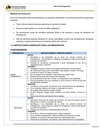 El original de este documento reposa en Desarrollo Organizacional y Recursos Humanos. Cualquier copia no autorizada por esta área, se considera copia no controlada del documento. 
Página 8 de 22 
Plan de Emergencias 
Medidas de Prevención 
Con el fin de facilitar estos procedimientos, es necesario desarrollar en forma permanente las siguientes acciones: Todo Vehículo deberá siempre aparcarse en sentido de salida. Nunca se debe aparcar en zonas de tráfico obligatorio. Se demarcarán zonas de prohibido parquear frente a los accesos y zonas de operación de Emergencia Solo se permitirá parqueo temporal en zonas restringidas cuando sea estrictamente necesario, siempre y cuando permanezca el conductor dentro del vehículo. 
1.3. INSTRUCCIONES GENERALES PARA LAS EMERGENCIAS. 
FUNCIONARIOS EMERGENCIA INSTRUCCIONES A TENER EN CUENTA 
SISMO Y TERREMOTO 
ANTES Identifique a los brigadistas de su área, los número internos de emergencias, puntos seguros, salidas de emergencia, rutas de evacuación y puntos de encuentro Participe en simulacros, simulaciones y otras actividades en pro de la seguridad propia y colectiva. 
DURANTE Protéjase y busque refugio en los lugares designados puntos seguros No intente salir hasta que el movimiento haya cesado, no grite, ni empuje. Conserve la calma; no salga corriendo. No se acerque a las ventanas o elementos que puedan caer. Espere instrucciones del personal de la Brigada Si ve situaciones fuera de lo normal, comuníqueselo a los brigadistas Con los pacientes, sea muy cuidadoso y no los mueva a menos de que sea estrictamente necesario. 
DESPUÉS Comience la evacuación, de acuerdo a las indicaciones de los brigadistas Si ve visitantes, llévelos con Usted, e indíqueles el camino Si la salida está obstruida, busque refugio. Si está atrapado, hágalo saber mediante una señal visible o sonora (un pito). Acate instrucciones del personal de la brigada. 
INCENDIO 
ANTES Aprenda a reconocer las clases de incendios, así como los medios para la prevención, el control y combate del mismo. Identifique a los brigadistas de su área, los número internos de emergencias, puntos seguros, salidas de emergencia, rutas de evacuación y puntos de encuentro Participe de simulacros y actividades de prevención. 
DURANTE Si ve humo, informe inmediatamente a algún brigadista. Si ha recibido entrenamiento, intente controlar el conato de incendio Cálmese, es la acción más importante que usted puede hacer. Comience la evacuación, de acuerdo a las indicaciones de los brigadistas.  