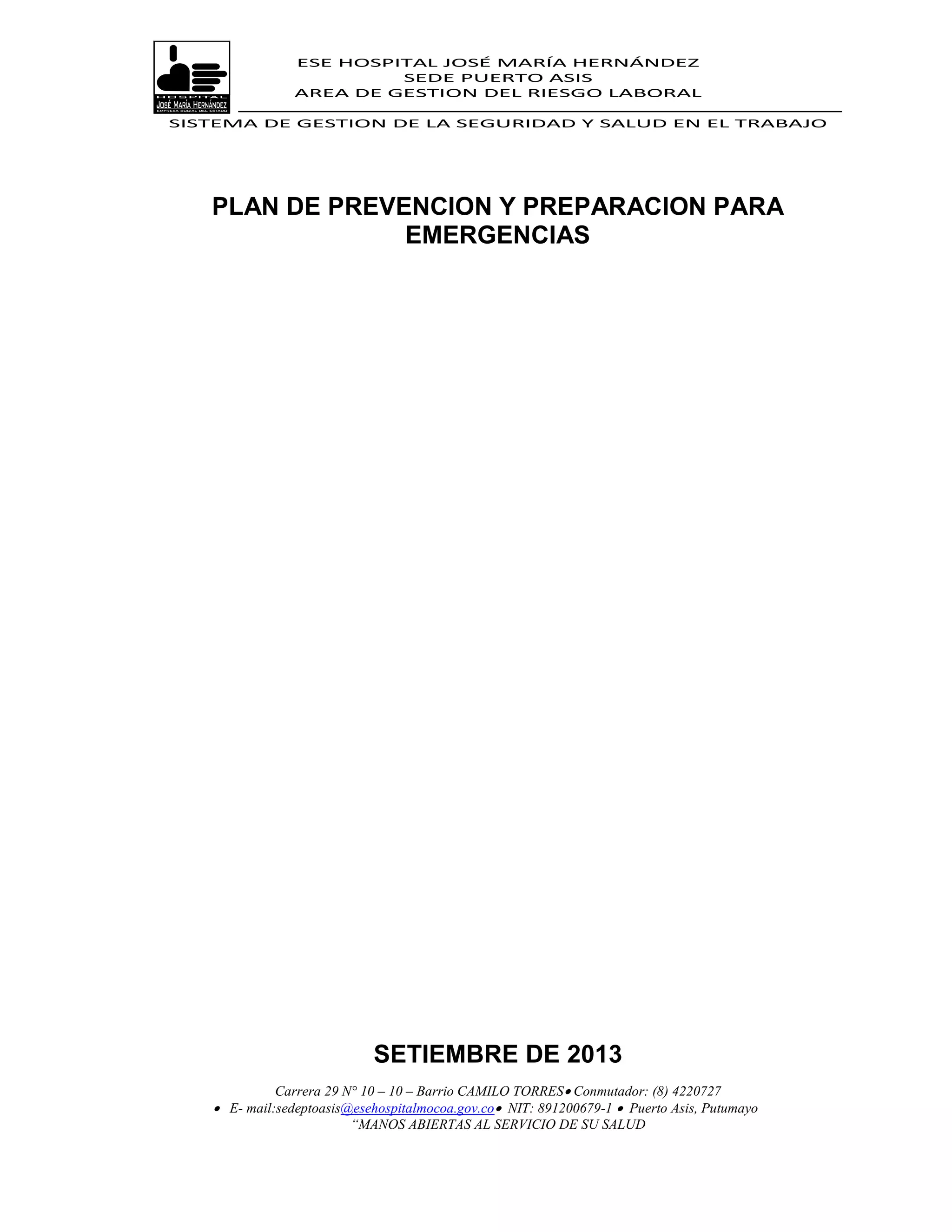 ESE HOSPITAL JOSÉ MARÍA HERNÁNDEZ
                         SEDE PUERTO ASIS
                AREA DE GESTION DEL RIESGO LABORAL

SISTEMA DE GESTION DE LA SEGURIDAD Y SALUD EN EL TRABAJO




   PLAN DE PREVENCION Y PREPARACION PARA
                EMERGENCIAS




                            SETIEMBRE DE 2013
             Carrera 29 N° 10 – 10 – Barrio CAMILO TORRES Conmutador: (8) 4220727
    E- mail:sedeptoasis@esehospitalmocoa.gov.co NIT: 891200679-1  Puerto Asis, Putumayo
                         “MANOS ABIERTAS AL SERVICIO DE SU SALUD
 