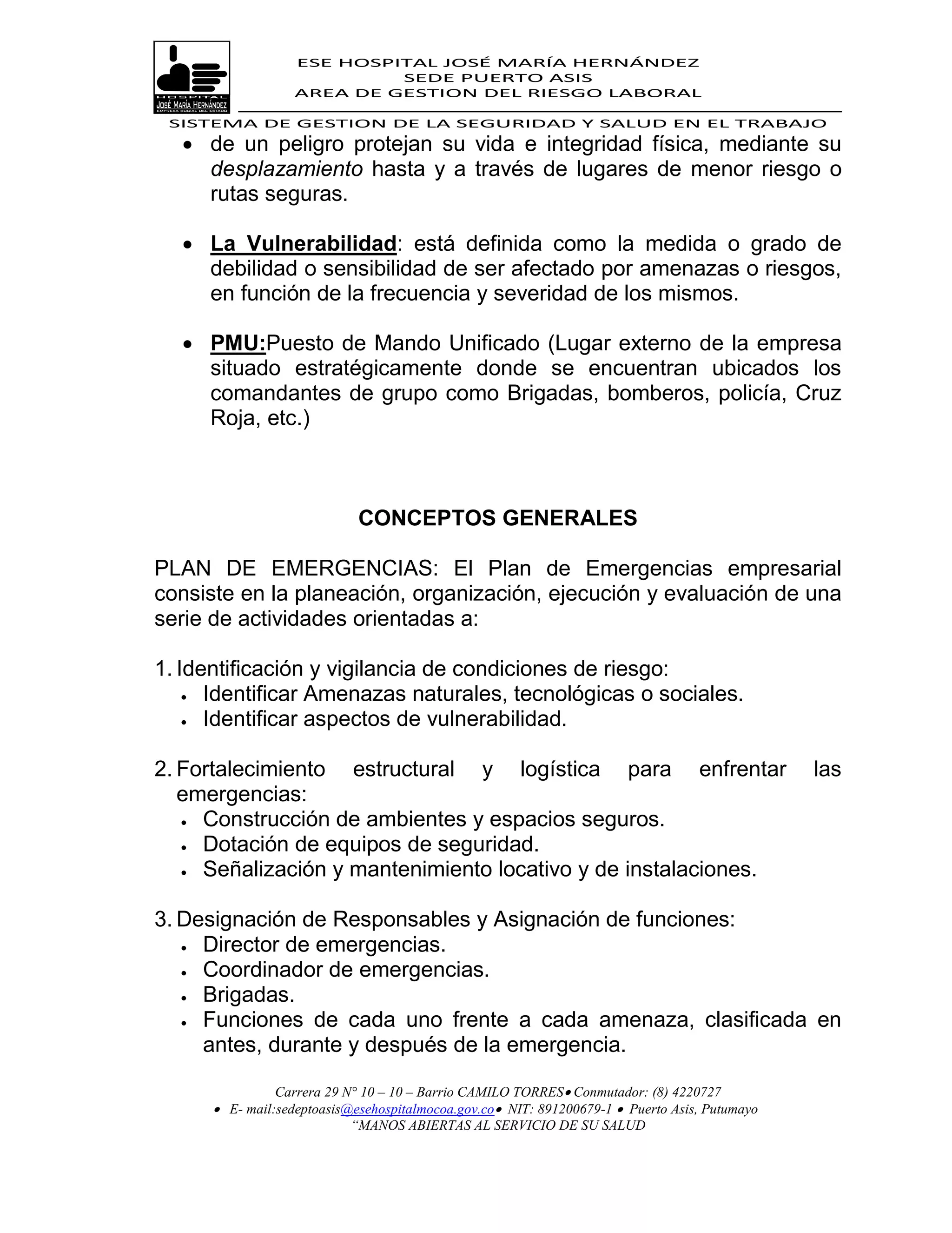 ESE HOSPITAL JOSÉ MARÍA HERNÁNDEZ
                            SEDE PUERTO ASIS
                   AREA DE GESTION DEL RIESGO LABORAL

 SISTEMA DE GESTION DE LA SEGURIDAD Y SALUD EN EL TRABAJO
   de un peligro protejan su vida e integridad física, mediante su
    desplazamiento hasta y a través de lugares de menor riesgo o
    rutas seguras.

   La Vulnerabilidad: está definida como la medida o grado de
    debilidad o sensibilidad de ser afectado por amenazas o riesgos,
    en función de la frecuencia y severidad de los mismos.

   PMU:Puesto de Mando Unificado (Lugar externo de la empresa
    situado estratégicamente donde se encuentran ubicados los
    comandantes de grupo como Brigadas, bomberos, policía, Cruz
    Roja, etc.)



                             CONCEPTOS GENERALES

PLAN DE EMERGENCIAS: El Plan de Emergencias empresarial
consiste en la planeación, organización, ejecución y evaluación de una
serie de actividades orientadas a:

1. Identificación y vigilancia de condiciones de riesgo:
     Identificar Amenazas naturales, tecnológicas o sociales.

     Identificar aspectos de vulnerabilidad.



2. Fortalecimiento estructural y logística para enfrentar                                       las
   emergencias:
    Construcción de ambientes y espacios seguros.
    Dotación de equipos de seguridad.

    Señalización y mantenimiento locativo y de instalaciones.



3. Designación de Responsables y Asignación de funciones:
    Director de emergencias.

    Coordinador de emergencias.
    Brigadas.

    Funciones de cada uno frente a cada amenaza, clasificada en

     antes, durante y después de la emergencia.

                Carrera 29 N° 10 – 10 – Barrio CAMILO TORRES Conmutador: (8) 4220727
       E- mail:sedeptoasis@esehospitalmocoa.gov.co NIT: 891200679-1  Puerto Asis, Putumayo
                            “MANOS ABIERTAS AL SERVICIO DE SU SALUD
 