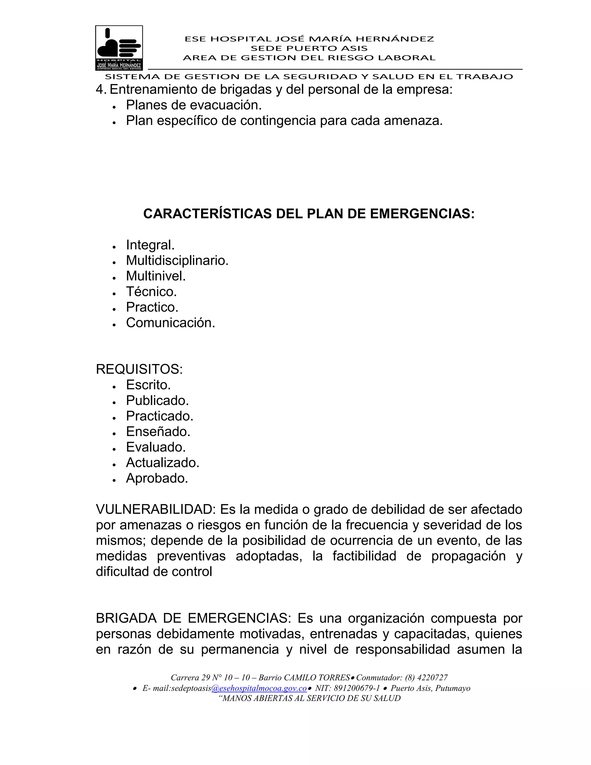 ESE HOSPITAL JOSÉ MARÍA HERNÁNDEZ
                             SEDE PUERTO ASIS
                    AREA DE GESTION DEL RIESGO LABORAL

 SISTEMA DE GESTION DE LA SEGURIDAD Y SALUD EN EL TRABAJO
4. Entrenamiento de brigadas y del personal de la empresa:
    Planes de evacuación.

    Plan específico de contingencia para cada amenaza.




         CARACTERÍSTICAS DEL PLAN DE EMERGENCIAS:

     Integral.
     Multidisciplinario.
     Multinivel.
     Técnico.
     Practico.
     Comunicación.


REQUISITOS:
   Escrito.

   Publicado.
   Practicado.
   Enseñado.

   Evaluado.
   Actualizado.
   Aprobado.



VULNERABILIDAD: Es la medida o grado de debilidad de ser afectado
por amenazas o riesgos en función de la frecuencia y severidad de los
mismos; depende de la posibilidad de ocurrencia de un evento, de las
medidas preventivas adoptadas, la factibilidad de propagación y
dificultad de control


BRIGADA DE EMERGENCIAS: Es una organización compuesta por
personas debidamente motivadas, entrenadas y capacitadas, quienes
en razón de su permanencia y nivel de responsabilidad asumen la
                 Carrera 29 N° 10 – 10 – Barrio CAMILO TORRES Conmutador: (8) 4220727
        E- mail:sedeptoasis@esehospitalmocoa.gov.co NIT: 891200679-1  Puerto Asis, Putumayo
                             “MANOS ABIERTAS AL SERVICIO DE SU SALUD
 