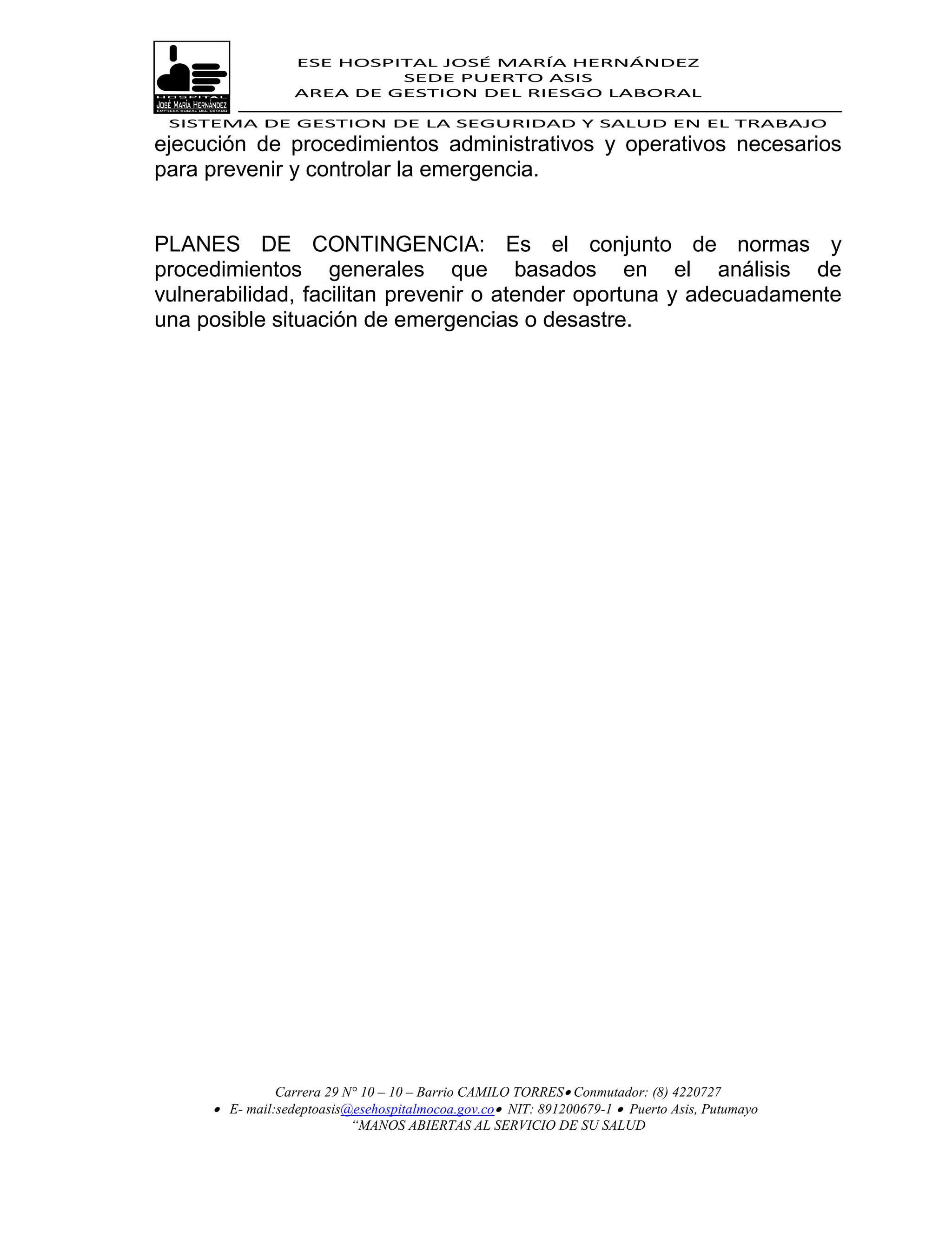 ESE HOSPITAL JOSÉ MARÍA HERNÁNDEZ
                           SEDE PUERTO ASIS
                  AREA DE GESTION DEL RIESGO LABORAL

 SISTEMA DE GESTION DE LA SEGURIDAD Y SALUD EN EL TRABAJO
ejecución de procedimientos administrativos y operativos necesarios
para prevenir y controlar la emergencia.


PLANES DE CONTINGENCIA: Es el conjunto de normas y
procedimientos generales que basados en el análisis de
vulnerabilidad, facilitan prevenir o atender oportuna y adecuadamente
una posible situación de emergencias o desastre.




               Carrera 29 N° 10 – 10 – Barrio CAMILO TORRES Conmutador: (8) 4220727
      E- mail:sedeptoasis@esehospitalmocoa.gov.co NIT: 891200679-1  Puerto Asis, Putumayo
                           “MANOS ABIERTAS AL SERVICIO DE SU SALUD
 