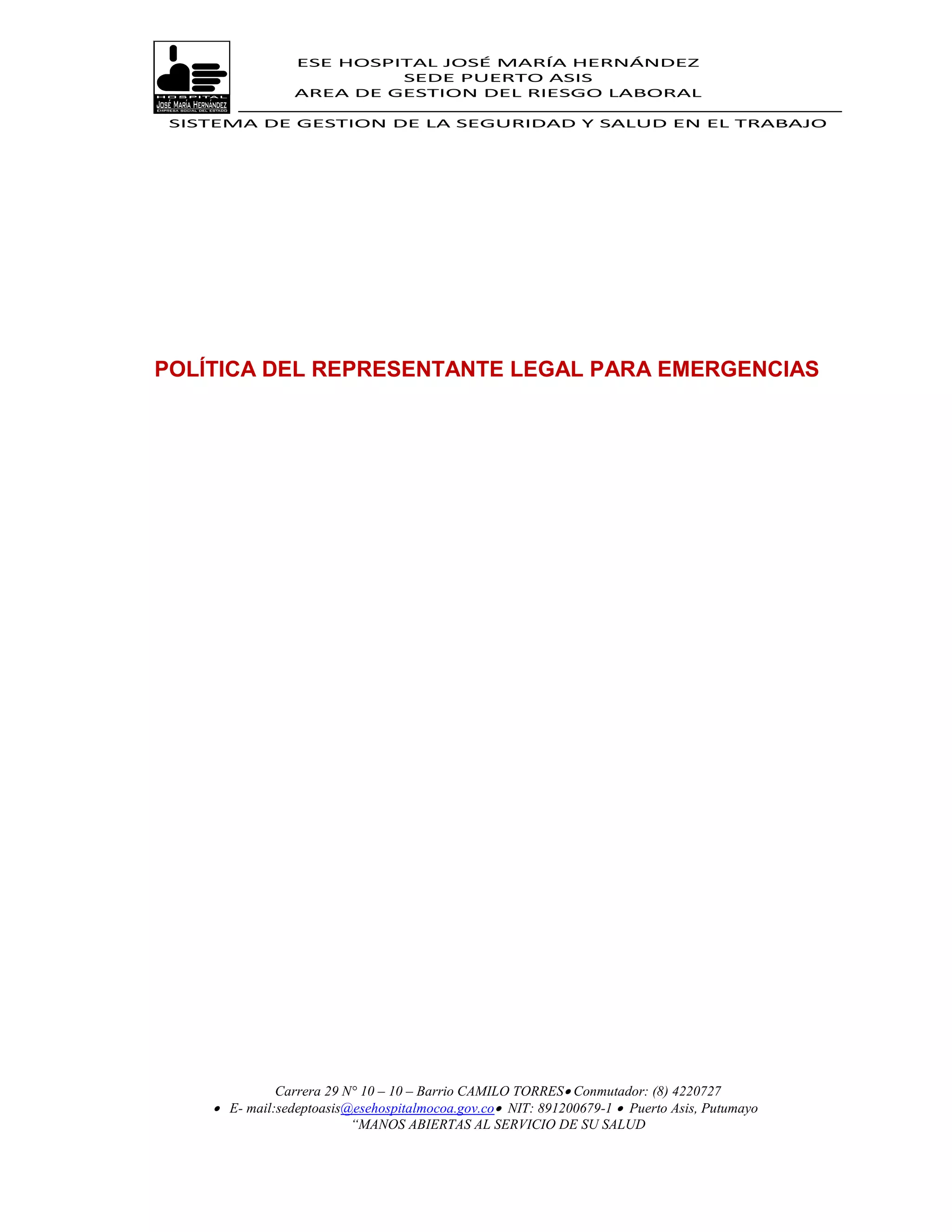 ESE HOSPITAL JOSÉ MARÍA HERNÁNDEZ
                          SEDE PUERTO ASIS
                 AREA DE GESTION DEL RIESGO LABORAL

 SISTEMA DE GESTION DE LA SEGURIDAD Y SALUD EN EL TRABAJO




POLÍTICA DEL REPRESENTANTE LEGAL PARA EMERGENCIAS




              Carrera 29 N° 10 – 10 – Barrio CAMILO TORRES Conmutador: (8) 4220727
     E- mail:sedeptoasis@esehospitalmocoa.gov.co NIT: 891200679-1  Puerto Asis, Putumayo
                          “MANOS ABIERTAS AL SERVICIO DE SU SALUD
 