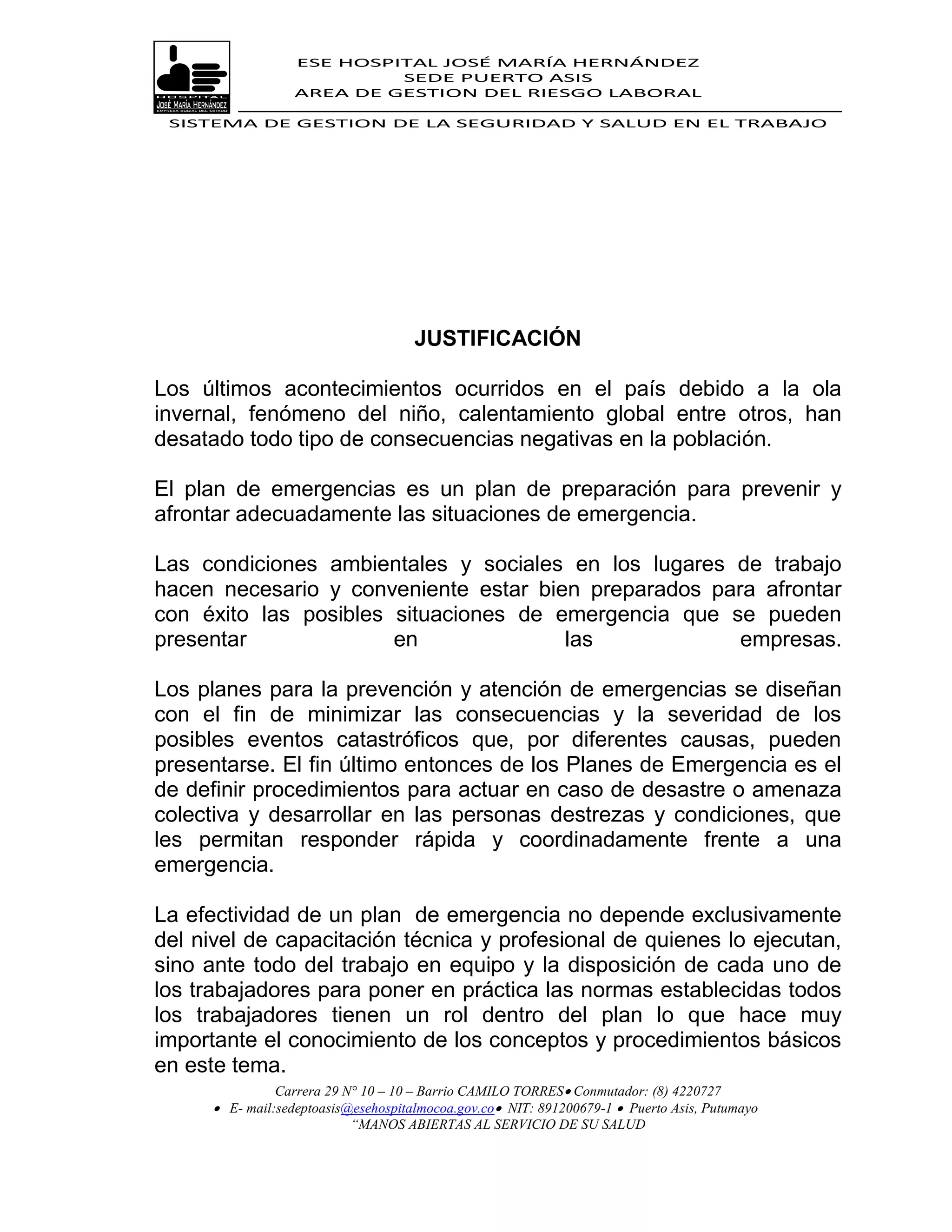 ESE HOSPITAL JOSÉ MARÍA HERNÁNDEZ
                            SEDE PUERTO ASIS
                   AREA DE GESTION DEL RIESGO LABORAL

 SISTEMA DE GESTION DE LA SEGURIDAD Y SALUD EN EL TRABAJO




                                      JUSTIFICACIÓN

Los últimos acontecimientos ocurridos en el país debido a la ola
invernal, fenómeno del niño, calentamiento global entre otros, han
desatado todo tipo de consecuencias negativas en la población.

El plan de emergencias es un plan de preparación para prevenir y
afrontar adecuadamente las situaciones de emergencia.

Las condiciones ambientales y sociales en los lugares de trabajo
hacen necesario y conveniente estar bien preparados para afrontar
con éxito las posibles situaciones de emergencia que se pueden
presentar              en              las             empresas.

Los planes para la prevención y atención de emergencias se diseñan
con el fin de minimizar las consecuencias y la severidad de los
posibles eventos catastróficos que, por diferentes causas, pueden
presentarse. El fin último entonces de los Planes de Emergencia es el
de definir procedimientos para actuar en caso de desastre o amenaza
colectiva y desarrollar en las personas destrezas y condiciones, que
les permitan responder rápida y coordinadamente frente a una
emergencia.

La efectividad de un plan de emergencia no depende exclusivamente
del nivel de capacitación técnica y profesional de quienes lo ejecutan,
sino ante todo del trabajo en equipo y la disposición de cada uno de
los trabajadores para poner en práctica las normas establecidas todos
los trabajadores tienen un rol dentro del plan lo que hace muy
importante el conocimiento de los conceptos y procedimientos básicos
en este tema.
                Carrera 29 N° 10 – 10 – Barrio CAMILO TORRES Conmutador: (8) 4220727
       E- mail:sedeptoasis@esehospitalmocoa.gov.co NIT: 891200679-1  Puerto Asis, Putumayo
                            “MANOS ABIERTAS AL SERVICIO DE SU SALUD
 