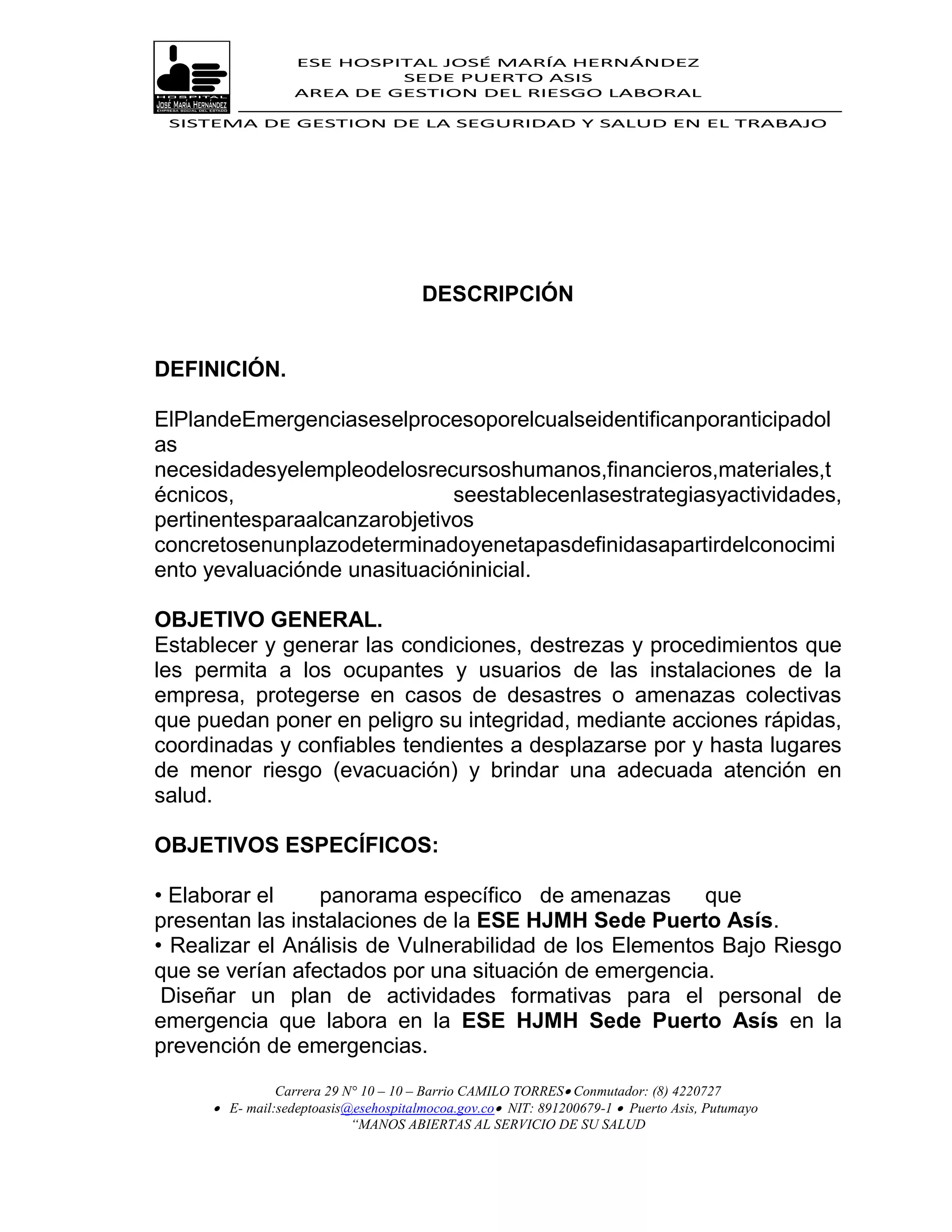 ESE HOSPITAL JOSÉ MARÍA HERNÁNDEZ
                           SEDE PUERTO ASIS
                  AREA DE GESTION DEL RIESGO LABORAL

 SISTEMA DE GESTION DE LA SEGURIDAD Y SALUD EN EL TRABAJO




                                      DESCRIPCIÓN


DEFINICIÓN.

ElPlandeEmergenciaseselprocesoporelcualseidentificanporanticipadol
as
necesidadesyelempleodelosrecursoshumanos,financieros,materiales,t
écnicos,                      seestablecenlasestrategiasyactividades,
pertinentesparaalcanzarobjetivos
concretosenunplazodeterminadoyenetapasdefinidasapartirdelconocimi
ento yevaluaciónde unasituacióninicial.

OBJETIVO GENERAL.
Establecer y generar las condiciones, destrezas y procedimientos que
les permita a los ocupantes y usuarios de las instalaciones de la
empresa, protegerse en casos de desastres o amenazas colectivas
que puedan poner en peligro su integridad, mediante acciones rápidas,
coordinadas y confiables tendientes a desplazarse por y hasta lugares
de menor riesgo (evacuación) y brindar una adecuada atención en
salud.

OBJETIVOS ESPECÍFICOS:

• Elaborar el    panorama específico de amenazas        que
presentan las instalaciones de la ESE HJMH Sede Puerto Asís.
• Realizar el Análisis de Vulnerabilidad de los Elementos Bajo Riesgo
que se verían afectados por una situación de emergencia.
 Diseñar un plan de actividades formativas para el personal de
emergencia que labora en la ESE HJMH Sede Puerto Asís en la
prevención de emergencias.
               Carrera 29 N° 10 – 10 – Barrio CAMILO TORRES Conmutador: (8) 4220727
      E- mail:sedeptoasis@esehospitalmocoa.gov.co NIT: 891200679-1  Puerto Asis, Putumayo
                           “MANOS ABIERTAS AL SERVICIO DE SU SALUD
 
