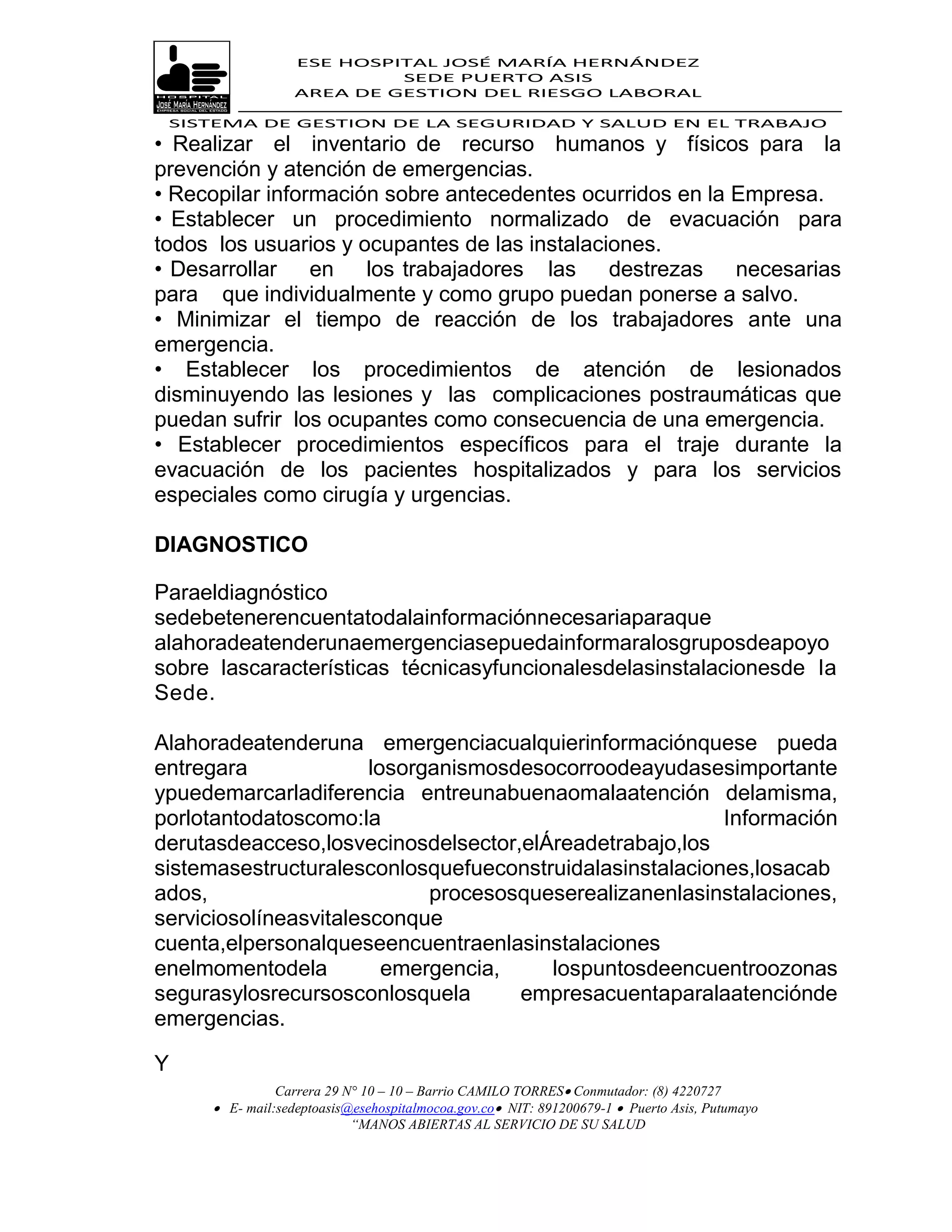 ESE HOSPITAL JOSÉ MARÍA HERNÁNDEZ
                           SEDE PUERTO ASIS
                  AREA DE GESTION DEL RIESGO LABORAL

 SISTEMA DE GESTION DE LA SEGURIDAD Y SALUD EN EL TRABAJO
• Realizar el inventario de recurso humanos y físicos para la
prevención y atención de emergencias.
• Recopilar información sobre antecedentes ocurridos en la Empresa.
• Establecer un procedimiento normalizado de evacuación para
todos los usuarios y ocupantes de las instalaciones.
• Desarrollar    en los trabajadores las       destrezas necesarias
para que individualmente y como grupo puedan ponerse a salvo.
• Minimizar el tiempo de reacción de los trabajadores ante una
emergencia.
• Establecer los procedimientos de atención de lesionados
disminuyendo las lesiones y las complicaciones postraumáticas que
puedan sufrir los ocupantes como consecuencia de una emergencia.
• Establecer procedimientos específicos para el traje durante la
evacuación de los pacientes hospitalizados y para los servicios
especiales como cirugía y urgencias.

DIAGNOSTICO

Paraeldiagnóstico
sedebetenerencuentatodalainformaciónnecesariaparaque
alahoradeatenderunaemergenciasepuedainformaralosgruposdeapoyo
sobre lascaracterísticas técnicasyfuncionalesdelasinstalacionesde la
Sede.

Alahoradeatenderuna emergenciacualquierinformaciónquese pueda
entregara              losorganismosdesocorroodeayudasesimportante
ypuedemarcarladiferencia entreunabuenaomalaatención delamisma,
porlotantodatoscomo:la                                   Información
derutasdeacceso,losvecinosdelsector,elÁreadetrabajo,los
sistemasestructuralesconlosquefueconstruidalasinstalaciones,losacab
ados,                        procesosqueserealizanenlasinstalaciones,
serviciosolíneasvitalesconque
cuenta,elpersonalqueseencuentraenlasinstalaciones
enelmomentodela          emergencia,    lospuntosdeencuentroozonas
segurasylosrecursosconlosquela       empresacuentaparalaatenciónde
emergencias.

Y
               Carrera 29 N° 10 – 10 – Barrio CAMILO TORRES Conmutador: (8) 4220727
      E- mail:sedeptoasis@esehospitalmocoa.gov.co NIT: 891200679-1  Puerto Asis, Putumayo
                           “MANOS ABIERTAS AL SERVICIO DE SU SALUD
 
