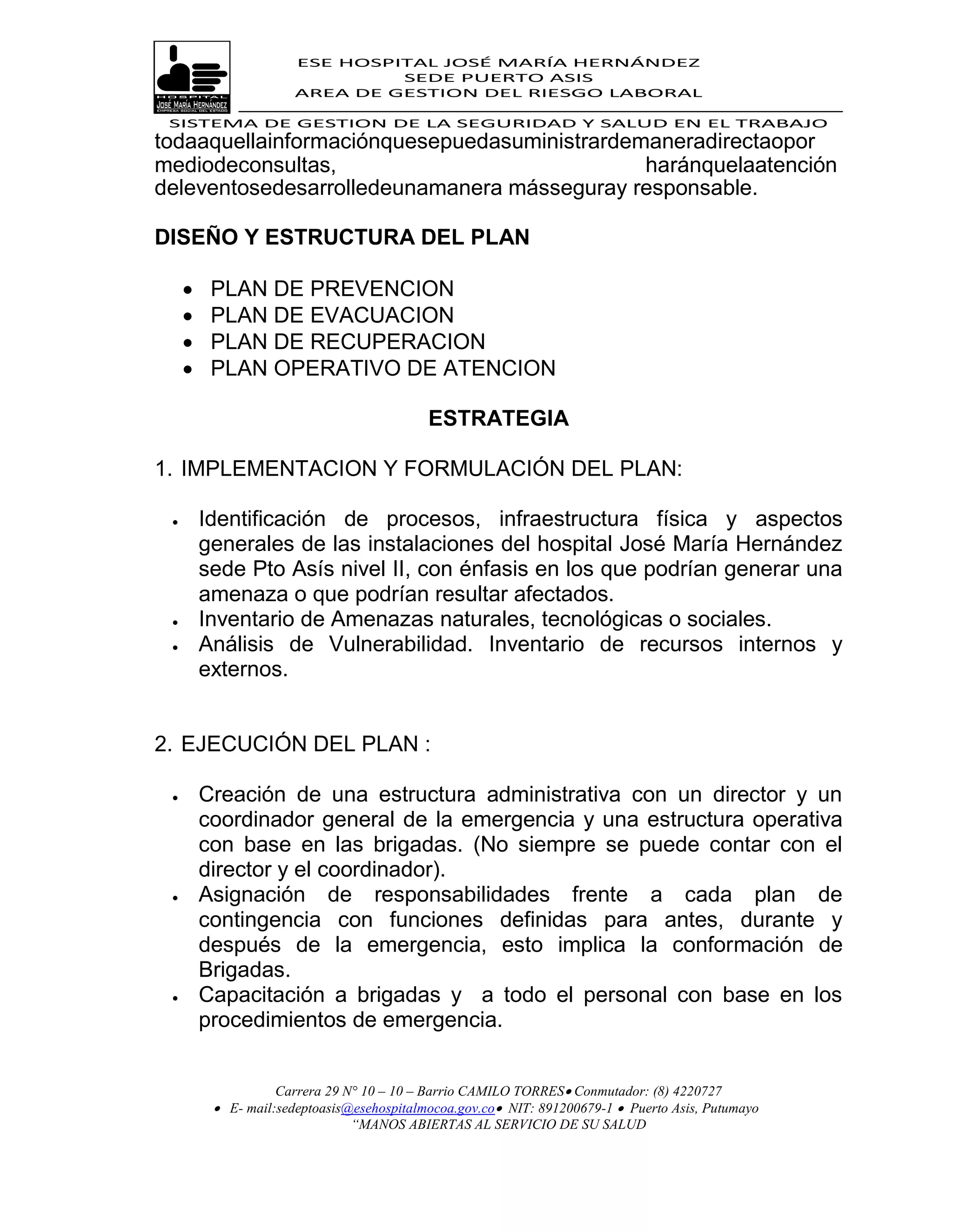 ESE HOSPITAL JOSÉ MARÍA HERNÁNDEZ
                                SEDE PUERTO ASIS
                       AREA DE GESTION DEL RIESGO LABORAL

 SISTEMA DE GESTION DE LA SEGURIDAD Y SALUD EN EL TRABAJO
todaaquellainformaciónquesepuedasuministrardemaneradirectaopor
mediodeconsultas,                             haránquelaatención
deleventosedesarrolledeunamanera másseguray responsable.

DISEÑO Y ESTRUCTURA DEL PLAN

         PLAN DE PREVENCION
         PLAN DE EVACUACION
         PLAN DE RECUPERACION
         PLAN OPERATIVO DE ATENCION

                                            ESTRATEGIA

1. IMPLEMENTACION Y FORMULACIÓN DEL PLAN:

        Identificación de procesos, infraestructura física y aspectos
         generales de las instalaciones del hospital José María Hernández
         sede Pto Asís nivel II, con énfasis en los que podrían generar una
         amenaza o que podrían resultar afectados.
        Inventario de Amenazas naturales, tecnológicas o sociales.
        Análisis de Vulnerabilidad. Inventario de recursos internos y
         externos.


2. EJECUCIÓN DEL PLAN :

        Creación de una estructura administrativa con un director y un
         coordinador general de la emergencia y una estructura operativa
         con base en las brigadas. (No siempre se puede contar con el
         director y el coordinador).
        Asignación de responsabilidades frente a cada plan de
         contingencia con funciones definidas para antes, durante y
         después de la emergencia, esto implica la conformación de
         Brigadas.
        Capacitación a brigadas y a todo el personal con base en los
         procedimientos de emergencia.


                    Carrera 29 N° 10 – 10 – Barrio CAMILO TORRES Conmutador: (8) 4220727
           E- mail:sedeptoasis@esehospitalmocoa.gov.co NIT: 891200679-1  Puerto Asis, Putumayo
                                “MANOS ABIERTAS AL SERVICIO DE SU SALUD
 