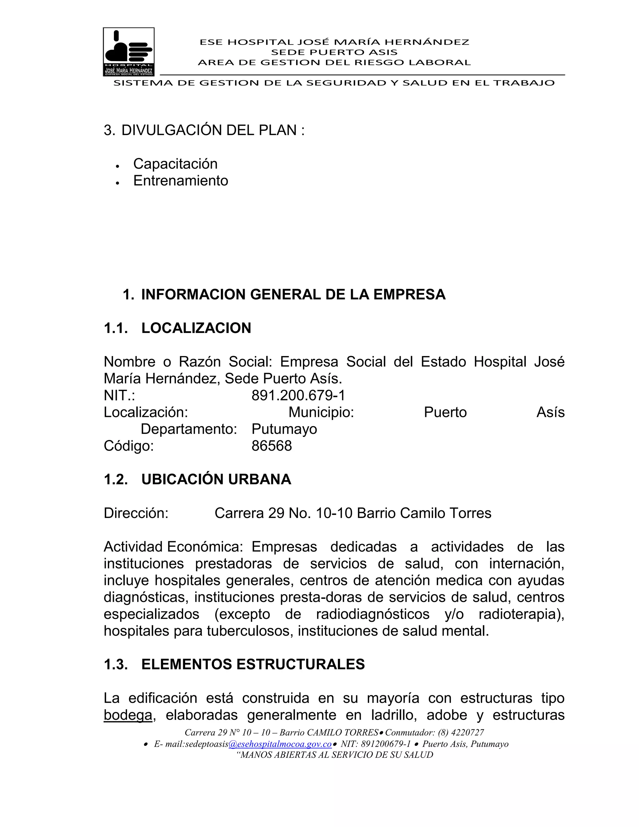 ESE HOSPITAL JOSÉ MARÍA HERNÁNDEZ
                             SEDE PUERTO ASIS
                    AREA DE GESTION DEL RIESGO LABORAL

 SISTEMA DE GESTION DE LA SEGURIDAD Y SALUD EN EL TRABAJO




3. DIVULGACIÓN DEL PLAN :

     Capacitación
     Entrenamiento




     1. INFORMACION GENERAL DE LA EMPRESA

1.1. LOCALIZACION

Nombre o Razón Social: Empresa Social del Estado Hospital José
María Hernández, Sede Puerto Asís.
NIT.:               891.200.679-1
Localización:            Municipio:       Puerto          Asís
      Departamento: Putumayo
Código:             86568

1.2. UBICACIÓN URBANA

Dirección:              Carrera 29 No. 10-10 Barrio Camilo Torres

Actividad Económica: Empresas dedicadas a actividades de las
instituciones prestadoras de servicios de salud, con internación,
incluye hospitales generales, centros de atención medica con ayudas
diagnósticas, instituciones presta-doras de servicios de salud, centros
especializados (excepto de radiodiagnósticos y/o radioterapia),
hospitales para tuberculosos, instituciones de salud mental.

1.3. ELEMENTOS ESTRUCTURALES

La edificación está construida en su mayoría con estructuras tipo
bodega, elaboradas generalmente en ladrillo, adobe y estructuras
                 Carrera 29 N° 10 – 10 – Barrio CAMILO TORRES Conmutador: (8) 4220727
        E- mail:sedeptoasis@esehospitalmocoa.gov.co NIT: 891200679-1  Puerto Asis, Putumayo
                             “MANOS ABIERTAS AL SERVICIO DE SU SALUD
 