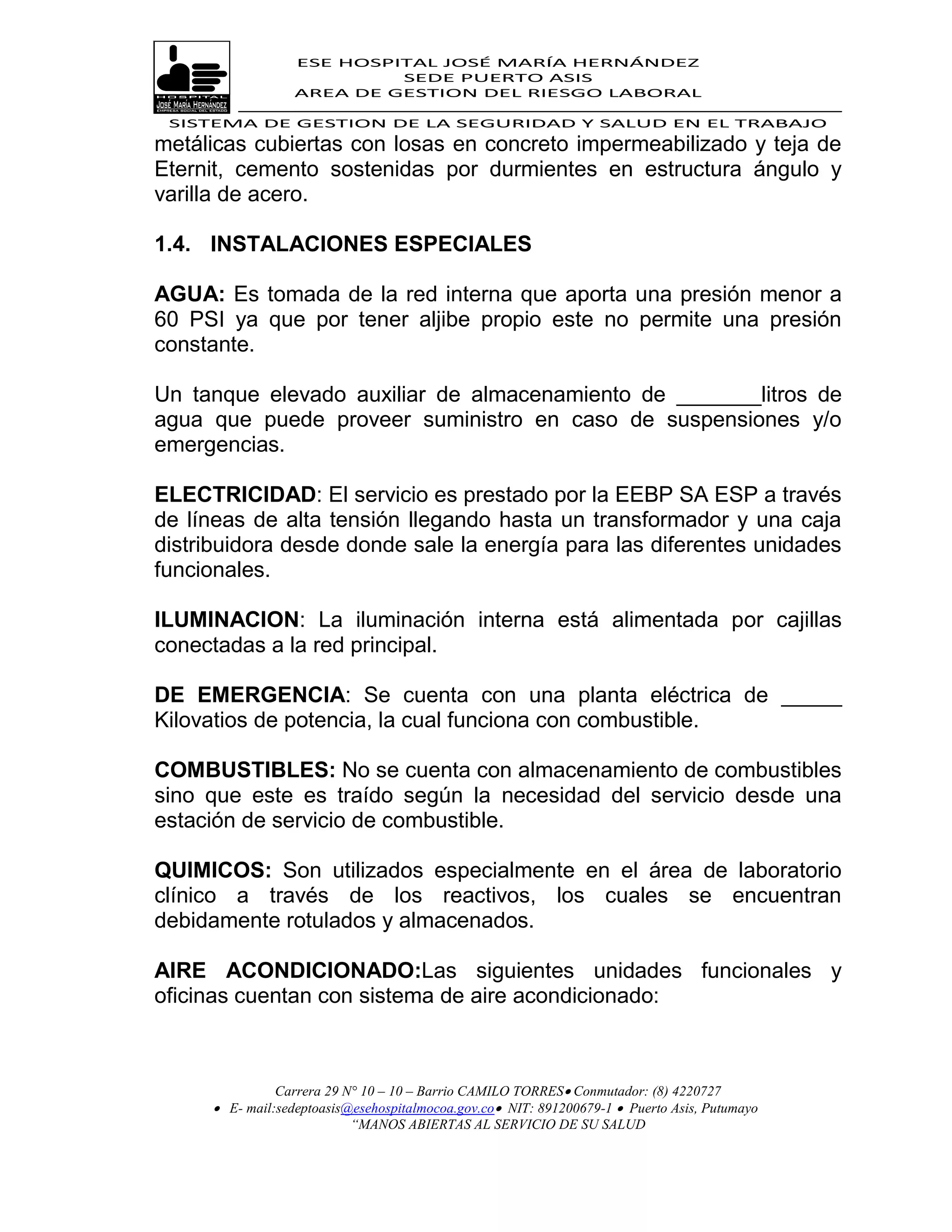 ESE HOSPITAL JOSÉ MARÍA HERNÁNDEZ
                           SEDE PUERTO ASIS
                  AREA DE GESTION DEL RIESGO LABORAL

 SISTEMA DE GESTION DE LA SEGURIDAD Y SALUD EN EL TRABAJO
metálicas cubiertas con losas en concreto impermeabilizado y teja de
Eternit, cemento sostenidas por durmientes en estructura ángulo y
varilla de acero.

1.4. INSTALACIONES ESPECIALES

AGUA: Es tomada de la red interna que aporta una presión menor a
60 PSI ya que por tener aljibe propio este no permite una presión
constante.

Un tanque elevado auxiliar de almacenamiento de _______litros de
agua que puede proveer suministro en caso de suspensiones y/o
emergencias.

ELECTRICIDAD: El servicio es prestado por la EEBP SA ESP a través
de líneas de alta tensión llegando hasta un transformador y una caja
distribuidora desde donde sale la energía para las diferentes unidades
funcionales.

ILUMINACION: La iluminación interna está alimentada por cajillas
conectadas a la red principal.

DE EMERGENCIA: Se cuenta con una planta eléctrica de _____
Kilovatios de potencia, la cual funciona con combustible.

COMBUSTIBLES: No se cuenta con almacenamiento de combustibles
sino que este es traído según la necesidad del servicio desde una
estación de servicio de combustible.

QUIMICOS: Son utilizados especialmente en el área de laboratorio
clínico a través de los reactivos, los cuales se encuentran
debidamente rotulados y almacenados.

AIRE ACONDICIONADO:Las siguientes unidades funcionales y
oficinas cuentan con sistema de aire acondicionado:



               Carrera 29 N° 10 – 10 – Barrio CAMILO TORRES Conmutador: (8) 4220727
      E- mail:sedeptoasis@esehospitalmocoa.gov.co NIT: 891200679-1  Puerto Asis, Putumayo
                           “MANOS ABIERTAS AL SERVICIO DE SU SALUD
 