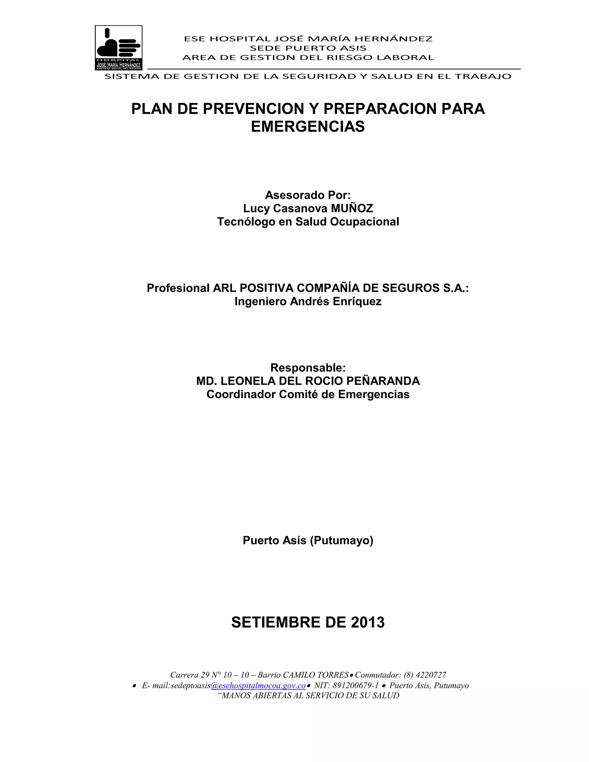 ESE HOSPITAL JOSÉ MARÍA HERNÁNDEZ
                         SEDE PUERTO ASIS
                AREA DE GESTION DEL RIESGO LABORAL

SISTEMA DE GESTION DE LA SEGURIDAD Y SALUD EN EL TRABAJO



   PLAN DE PREVENCION Y PREPARACION PARA
                EMERGENCIAS



                                 Asesorado Por:
                             Lucy Casanova MUÑOZ
                         Tecnólogo en Salud Ocupacional




      Profesional ARL POSITIVA COMPAÑÍA DE SEGUROS S.A.:
                     Ingeniero Andrés Enríquez




                              Responsable:
                   MD. LEONELA DEL ROCIO PEÑARANDA
                    Coordinador Comité de Emergencias




                               Puerto Asís (Putumayo)




                            SETIEMBRE DE 2013


             Carrera 29 N° 10 – 10 – Barrio CAMILO TORRES Conmutador: (8) 4220727
    E- mail:sedeptoasis@esehospitalmocoa.gov.co NIT: 891200679-1  Puerto Asis, Putumayo
                         “MANOS ABIERTAS AL SERVICIO DE SU SALUD
 