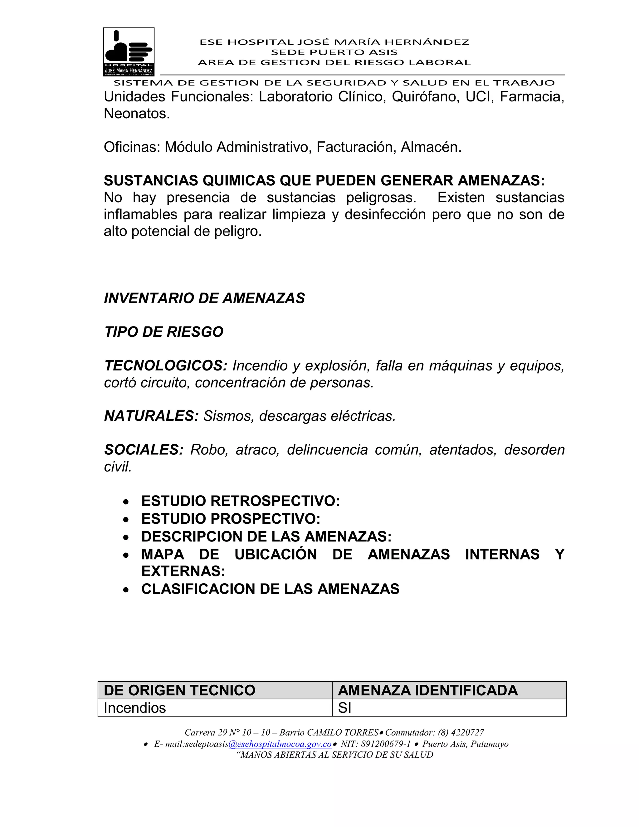 ESE HOSPITAL JOSÉ MARÍA HERNÁNDEZ
                            SEDE PUERTO ASIS
                   AREA DE GESTION DEL RIESGO LABORAL

 SISTEMA DE GESTION DE LA SEGURIDAD Y SALUD EN EL TRABAJO
Unidades Funcionales: Laboratorio Clínico, Quirófano, UCI, Farmacia,
Neonatos.

Oficinas: Módulo Administrativo, Facturación, Almacén.

SUSTANCIAS QUIMICAS QUE PUEDEN GENERAR AMENAZAS:
No hay presencia de sustancias peligrosas. Existen sustancias
inflamables para realizar limpieza y desinfección pero que no son de
alto potencial de peligro.



INVENTARIO DE AMENAZAS

TIPO DE RIESGO

TECNOLOGICOS: Incendio y explosión, falla en máquinas y equipos,
cortó circuito, concentración de personas.

NATURALES: Sismos, descargas eléctricas.

SOCIALES: Robo, atraco, delincuencia común, atentados, desorden
civil.

   ESTUDIO RETROSPECTIVO:
   ESTUDIO PROSPECTIVO:
   DESCRIPCION DE LAS AMENAZAS:
   MAPA DE UBICACIÓN DE AMENAZAS                                                 INTERNAS      Y
    EXTERNAS:
   CLASIFICACION DE LAS AMENAZAS




DE ORIGEN TECNICO                                   AMENAZA IDENTIFICADA
Incendios                                           SI
                Carrera 29 N° 10 – 10 – Barrio CAMILO TORRES Conmutador: (8) 4220727
       E- mail:sedeptoasis@esehospitalmocoa.gov.co NIT: 891200679-1  Puerto Asis, Putumayo
                            “MANOS ABIERTAS AL SERVICIO DE SU SALUD
 