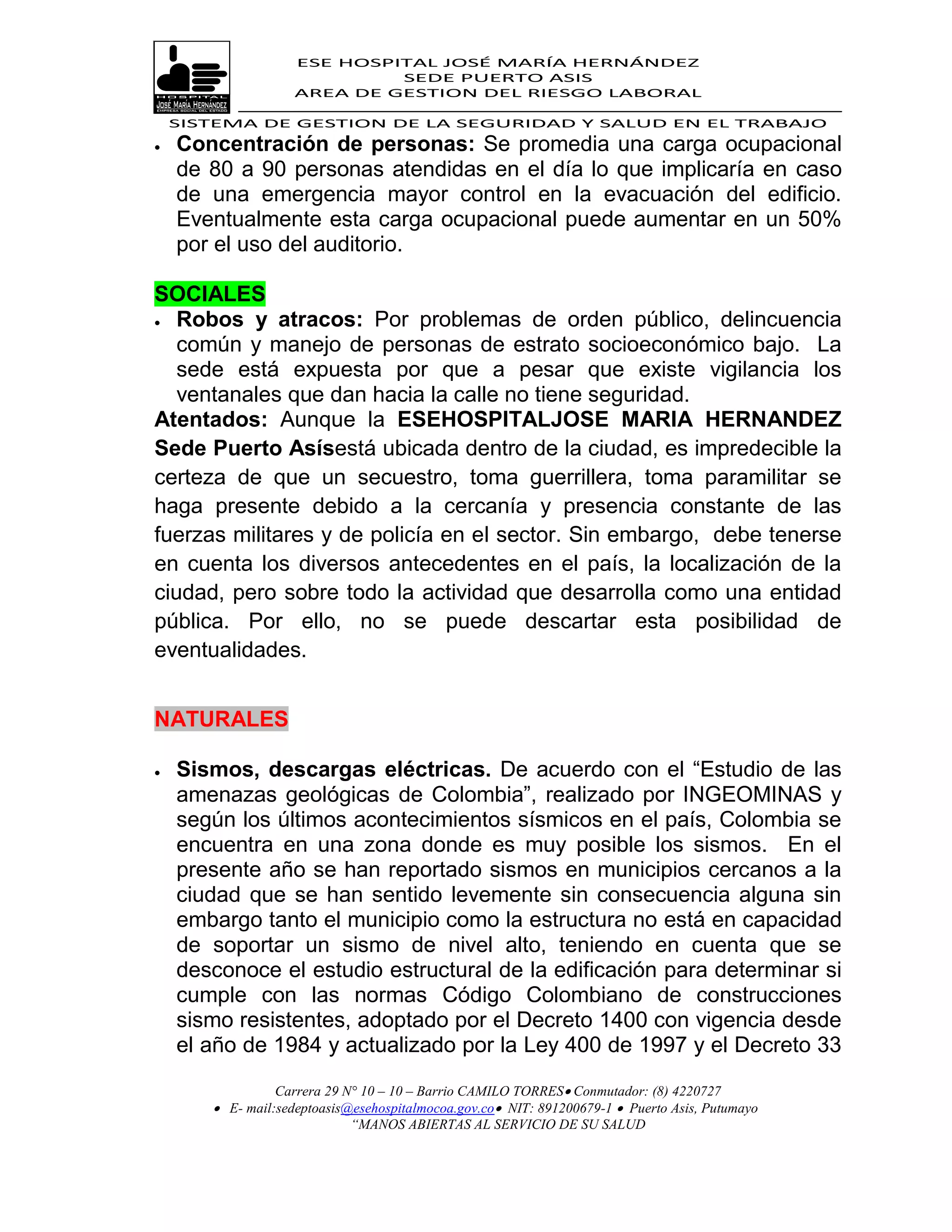 ESE HOSPITAL JOSÉ MARÍA HERNÁNDEZ
                             SEDE PUERTO ASIS
                    AREA DE GESTION DEL RIESGO LABORAL

    SISTEMA DE GESTION DE LA SEGURIDAD Y SALUD EN EL TRABAJO
   Concentración de personas: Se promedia una carga ocupacional
    de 80 a 90 personas atendidas en el día lo que implicaría en caso
    de una emergencia mayor control en la evacuación del edificio.
    Eventualmente esta carga ocupacional puede aumentar en un 50%
    por el uso del auditorio.

SOCIALES
 Robos y atracos: Por problemas de orden público, delincuencia

   común y manejo de personas de estrato socioeconómico bajo. La
   sede está expuesta por que a pesar que existe vigilancia los
   ventanales que dan hacia la calle no tiene seguridad.
Atentados: Aunque la ESEHOSPITALJOSE MARIA HERNANDEZ
Sede Puerto Asísestá ubicada dentro de la ciudad, es impredecible la
certeza de que un secuestro, toma guerrillera, toma paramilitar se
haga presente debido a la cercanía y presencia constante de las
fuerzas militares y de policía en el sector. Sin embargo, debe tenerse
en cuenta los diversos antecedentes en el país, la localización de la
ciudad, pero sobre todo la actividad que desarrolla como una entidad
pública. Por ello, no se puede descartar esta posibilidad de
eventualidades.


NATURALES

   Sismos, descargas eléctricas. De acuerdo con el “Estudio de las
    amenazas geológicas de Colombia”, realizado por INGEOMINAS y
    según los últimos acontecimientos sísmicos en el país, Colombia se
    encuentra en una zona donde es muy posible los sismos. En el
    presente año se han reportado sismos en municipios cercanos a la
    ciudad que se han sentido levemente sin consecuencia alguna sin
    embargo tanto el municipio como la estructura no está en capacidad
    de soportar un sismo de nivel alto, teniendo en cuenta que se
    desconoce el estudio estructural de la edificación para determinar si
    cumple con las normas Código Colombiano de construcciones
    sismo resistentes, adoptado por el Decreto 1400 con vigencia desde
    el año de 1984 y actualizado por la Ley 400 de 1997 y el Decreto 33
                 Carrera 29 N° 10 – 10 – Barrio CAMILO TORRES Conmutador: (8) 4220727
        E- mail:sedeptoasis@esehospitalmocoa.gov.co NIT: 891200679-1  Puerto Asis, Putumayo
                             “MANOS ABIERTAS AL SERVICIO DE SU SALUD
 