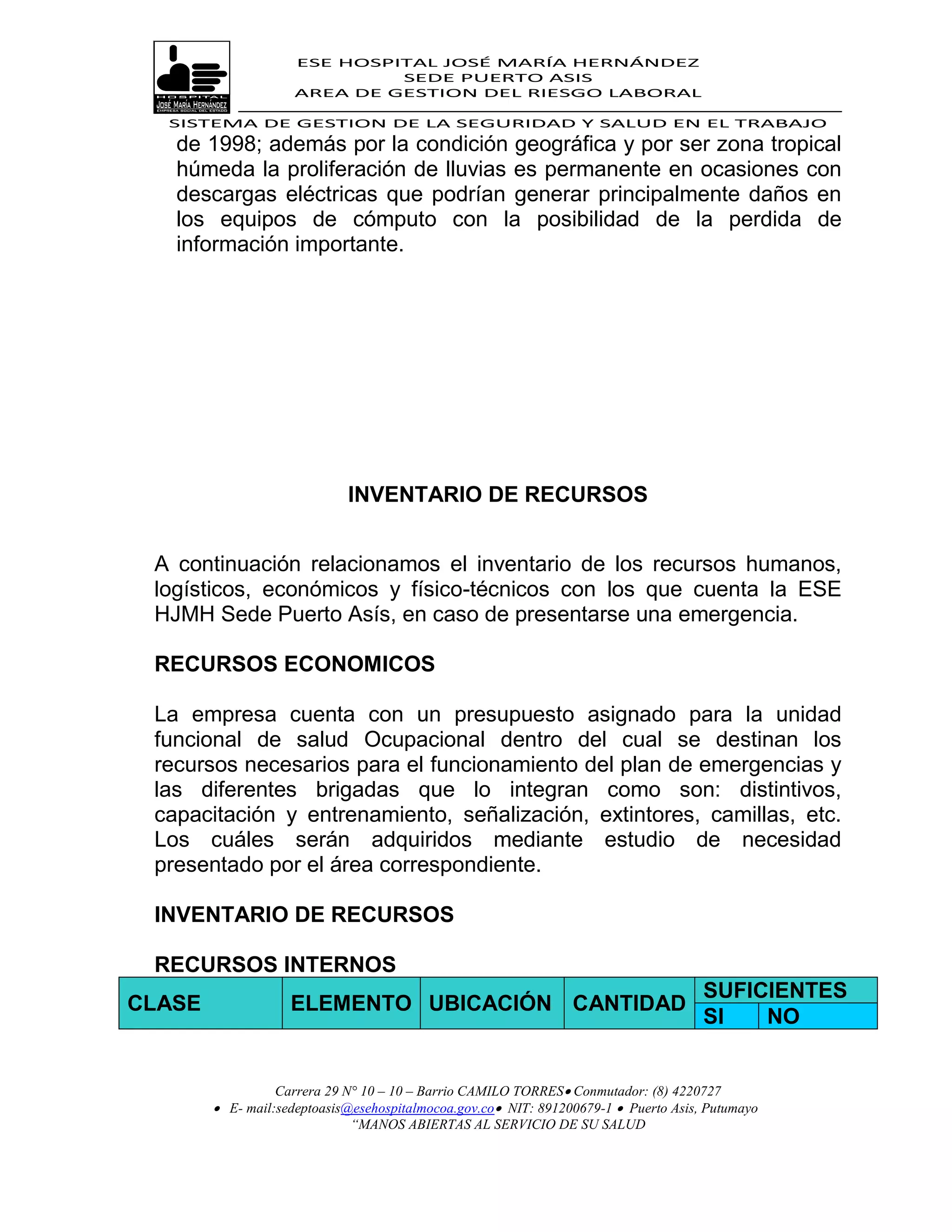 ESE HOSPITAL JOSÉ MARÍA HERNÁNDEZ
                              SEDE PUERTO ASIS
                     AREA DE GESTION DEL RIESGO LABORAL

  SISTEMA DE GESTION DE LA SEGURIDAD Y SALUD EN EL TRABAJO
   de 1998; además por la condición geográfica y por ser zona tropical
   húmeda la proliferación de lluvias es permanente en ocasiones con
   descargas eléctricas que podrían generar principalmente daños en
   los equipos de cómputo con la posibilidad de la perdida de
   información importante.




                             INVENTARIO DE RECURSOS


 A continuación relacionamos el inventario de los recursos humanos,
 logísticos, económicos y físico-técnicos con los que cuenta la ESE
 HJMH Sede Puerto Asís, en caso de presentarse una emergencia.

 RECURSOS ECONOMICOS

 La empresa cuenta con un presupuesto asignado para la unidad
 funcional de salud Ocupacional dentro del cual se destinan los
 recursos necesarios para el funcionamiento del plan de emergencias y
 las diferentes brigadas que lo integran como son: distintivos,
 capacitación y entrenamiento, señalización, extintores, camillas, etc.
 Los cuáles serán adquiridos mediante estudio de necesidad
 presentado por el área correspondiente.

 INVENTARIO DE RECURSOS

 RECURSOS INTERNOS
                                                                                      SUFICIENTES
CLASE               ELEMENTO UBICACIÓN CANTIDAD
                                                                                      SI   NO


                  Carrera 29 N° 10 – 10 – Barrio CAMILO TORRES Conmutador: (8) 4220727
         E- mail:sedeptoasis@esehospitalmocoa.gov.co NIT: 891200679-1  Puerto Asis, Putumayo
                              “MANOS ABIERTAS AL SERVICIO DE SU SALUD
 