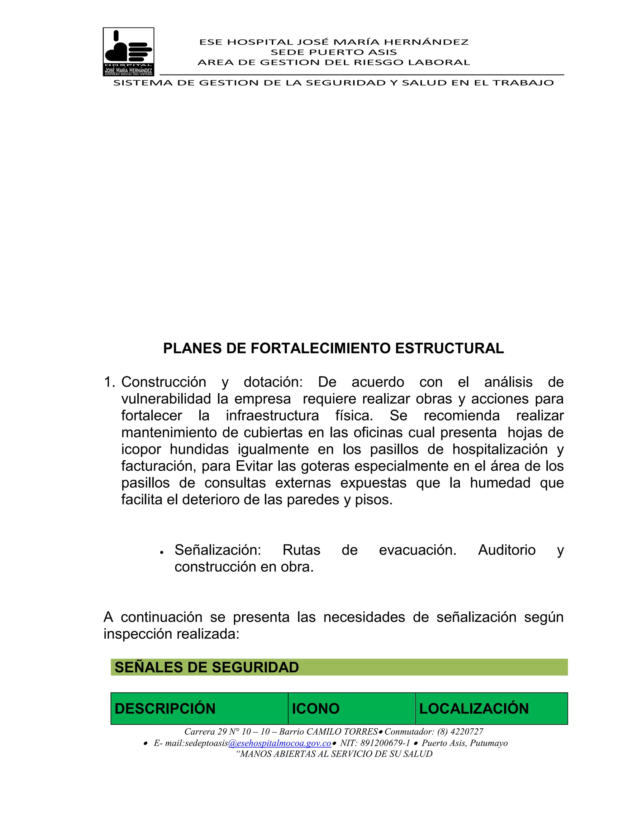 ESE HOSPITAL JOSÉ MARÍA HERNÁNDEZ
                            SEDE PUERTO ASIS
                   AREA DE GESTION DEL RIESGO LABORAL

 SISTEMA DE GESTION DE LA SEGURIDAD Y SALUD EN EL TRABAJO




          PLANES DE FORTALECIMIENTO ESTRUCTURAL

1. Construcción y dotación: De acuerdo con el análisis de
   vulnerabilidad la empresa requiere realizar obras y acciones para
   fortalecer la infraestructura física. Se recomienda realizar
   mantenimiento de cubiertas en las oficinas cual presenta hojas de
   icopor hundidas igualmente en los pasillos de hospitalización y
   facturación, para Evitar las goteras especialmente en el área de los
   pasillos de consultas externas expuestas que la humedad que
   facilita el deterioro de las paredes y pisos.


             Señalización: Rutas                    de       evacuación.            Auditorio   y
              construcción en obra.


A continuación se presenta las necesidades de señalización según
inspección realizada:

 SEÑALES DE SEGURIDAD

 DESCRIPCIÓN                             ICONO                         LOCALIZACIÓN
                Carrera 29 N° 10 – 10 – Barrio CAMILO TORRES Conmutador: (8) 4220727
       E- mail:sedeptoasis@esehospitalmocoa.gov.co NIT: 891200679-1  Puerto Asis, Putumayo
                            “MANOS ABIERTAS AL SERVICIO DE SU SALUD
 