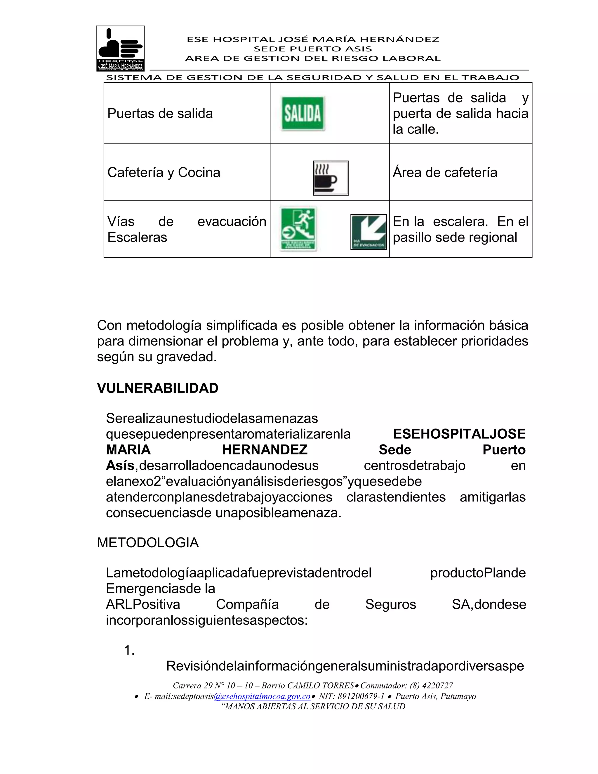 ESE HOSPITAL JOSÉ MARÍA HERNÁNDEZ
                           SEDE PUERTO ASIS
                  AREA DE GESTION DEL RIESGO LABORAL

 SISTEMA DE GESTION DE LA SEGURIDAD Y SALUD EN EL TRABAJO

                                                                      Puertas de salida y
 Puertas de salida                                                    puerta de salida hacia
                                                                      la calle.


 Cafetería y Cocina                                                   Área de cafetería


 Vías    de          evacuación                                       En la escalera. En el
 Escaleras                                                            pasillo sede regional




Con metodología simplificada es posible obtener la información básica
para dimensionar el problema y, ante todo, para establecer prioridades
según su gravedad.

VULNERABILIDAD

 Serealizaunestudiodelasamenazas
 quesepuedenpresentaromaterializarenla        ESEHOSPITALJOSE
 MARIA             HERNANDEZ               Sede           Puerto
 Asís,desarrolladoencadaunodesus         centrosdetrabajo     en
 elanexo2“evaluaciónyanálisisderiesgos”yquesedebe
 atenderconplanesdetrabajoyacciones clarastendientes amitigarlas
 consecuenciasde unaposibleamenaza.

METODOLOGIA

 Lametodologíaaplicadafueprevistadentrodel                                      productoPlande
 Emergenciasde la
 ARLPositiva       Compañía       de     Seguros                                     SA,dondese
 incorporanlossiguientesaspectos:

    1.
             Revisióndelainformacióngeneralsuministradapordiversaspe
               Carrera 29 N° 10 – 10 – Barrio CAMILO TORRES Conmutador: (8) 4220727
      E- mail:sedeptoasis@esehospitalmocoa.gov.co NIT: 891200679-1  Puerto Asis, Putumayo
                           “MANOS ABIERTAS AL SERVICIO DE SU SALUD
 