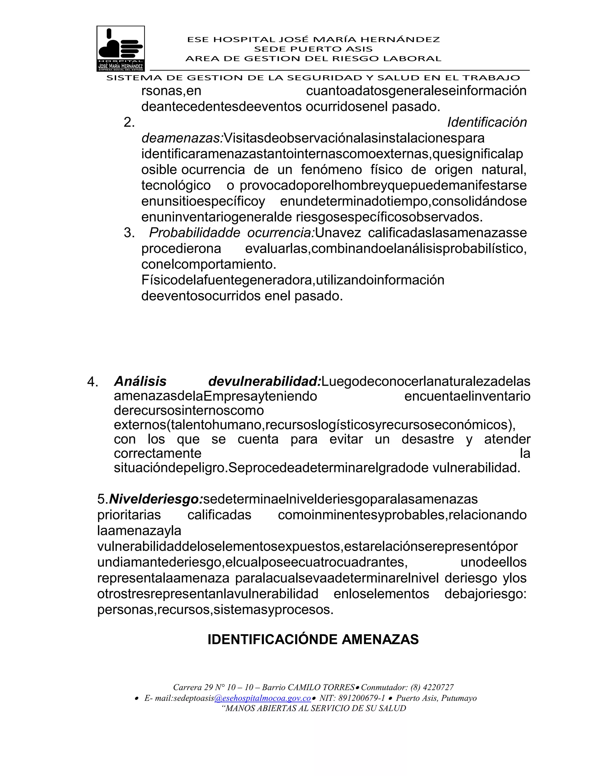 ESE HOSPITAL JOSÉ MARÍA HERNÁNDEZ
                               SEDE PUERTO ASIS
                      AREA DE GESTION DEL RIESGO LABORAL

     SISTEMA DE GESTION DE LA SEGURIDAD Y SALUD EN EL TRABAJO
          rsonas,en                  cuantoadatosgeneraleseinformación
          deantecedentesdeeventos ocurridosenel pasado.
       2.                                                  Identificación
          deamenazas:Visitasdeobservaciónalasinstalacionespara
          identificaramenazastantointernascomoexternas,quesignificalap
          osible ocurrencia de un fenómeno físico de origen natural,
          tecnológico o provocadoporelhombreyquepuedemanifestarse
          enunsitioespecíficoy enundeterminadotiempo,consolidándose
          enuninventariogeneralde riesgosespecíficosobservados.
       3. Probabilidadde ocurrencia:Unavez calificadaslasamenazasse
          procedierona     evaluarlas,combinandoelanálisisprobabilístico,
          conelcomportamiento.
          Físicodelafuentegeneradora,utilizandoinformación
          deeventosocurridos enel pasado.




4.    Análisis       devulnerabilidad:Luegodeconocerlanaturalezadelas
      amenazasdelaEmpresayteniendo                 encuentaelinventario
      derecursosinternoscomo
      externos(talentohumano,recursoslogísticosyrecursoseconómicos),
      con los que se cuenta para evitar un desastre y atender
      correctamente                                                   la
      situacióndepeligro.Seprocedeadeterminarelgradode vulnerabilidad.

 5.Nivelderiesgo:sedeterminaelnivelderiesgoparalasamenazas
 prioritarias   calificadas   comoinminentesyprobables,relacionando
 laamenazayla
 vulnerabilidaddeloselementosexpuestos,estarelaciónserepresentópor
 undiamantederiesgo,elcualposeecuatrocuadrantes,          unodeellos
 representalaamenaza paralacualsevaadeterminarelnivel deriesgo ylos
 otrostresrepresentanlavulnerabilidad enloselementos debajoriesgo:
 personas,recursos,sistemasyprocesos.

                           IDENTIFICACIÓNDE AMENAZAS


                   Carrera 29 N° 10 – 10 – Barrio CAMILO TORRES Conmutador: (8) 4220727
          E- mail:sedeptoasis@esehospitalmocoa.gov.co NIT: 891200679-1  Puerto Asis, Putumayo
                               “MANOS ABIERTAS AL SERVICIO DE SU SALUD
 