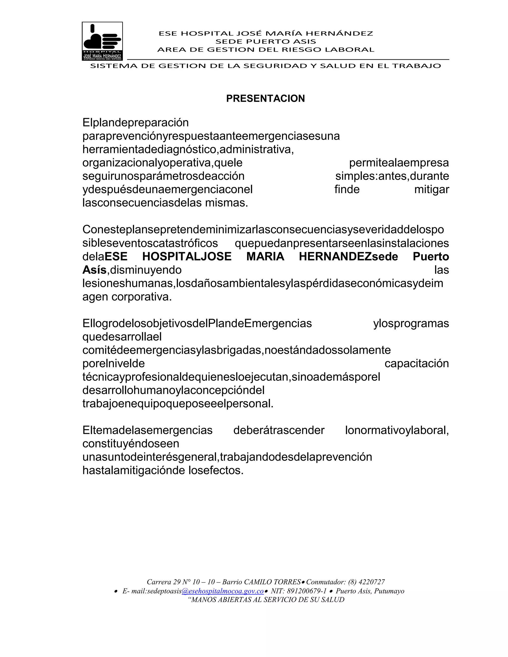 ESE HOSPITAL JOSÉ MARÍA HERNÁNDEZ
                           SEDE PUERTO ASIS
                  AREA DE GESTION DEL RIESGO LABORAL

 SISTEMA DE GESTION DE LA SEGURIDAD Y SALUD EN EL TRABAJO




                                      PRESENTACION

Elplandepreparación
paraprevenciónyrespuestaanteemergenciasesuna
herramientadediagnóstico,administrativa,
organizacionalyoperativa,quele                permitealaempresa
seguirunosparámetrosdeacción               simples:antes,durante
ydespuésdeunaemergenciaconel               finde          mitigar
lasconsecuenciasdelas mismas.

Conesteplansepretendeminimizarlasconsecuenciasyseveridaddelospo
sibleseventoscatastróficos quepuedanpresentarseenlasinstalaciones
delaESE HOSPITALJOSE MARIA HERNANDEZsede Puerto
Asís,disminuyendo                                              las
lesioneshumanas,losdañosambientalesylaspérdidaseconómicasydeim
agen corporativa.

EllogrodelosobjetivosdelPlandeEmergencias           ylosprogramas
quedesarrollael
comitédeemergenciasylasbrigadas,noestándadossolamente
porelnivelde                                           capacitación
técnicayprofesionaldequienesloejecutan,sinoademásporel
desarrollohumanoylaconcepcióndel
trabajoenequipoqueposeeelpersonal.

Eltemadelasemergencias       deberátrascender  lonormativoylaboral,
constituyéndoseen
unasuntodeinterésgeneral,trabajandodesdelaprevención
hastalamitigaciónde losefectos.




               Carrera 29 N° 10 – 10 – Barrio CAMILO TORRES Conmutador: (8) 4220727
      E- mail:sedeptoasis@esehospitalmocoa.gov.co NIT: 891200679-1  Puerto Asis, Putumayo
                           “MANOS ABIERTAS AL SERVICIO DE SU SALUD
 