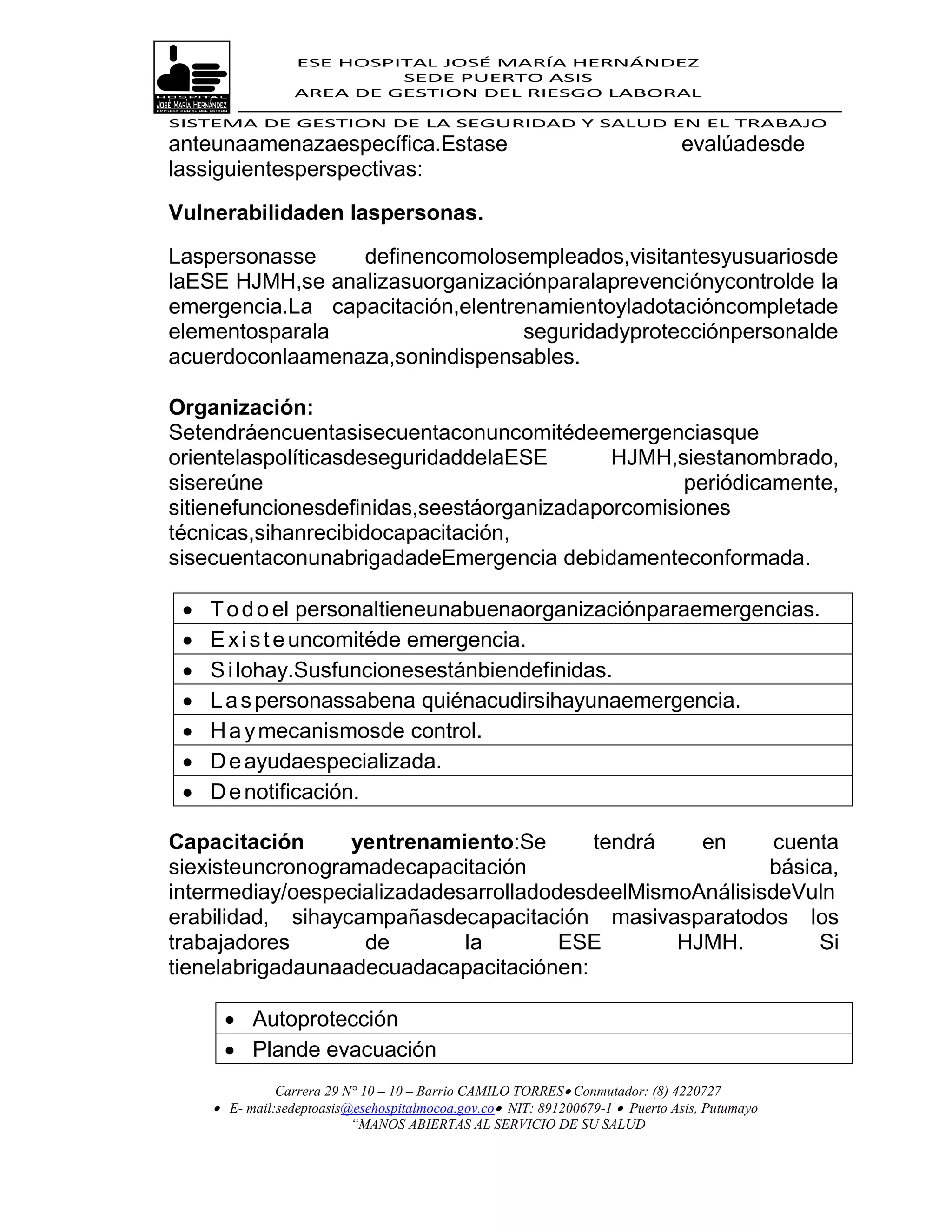ESE HOSPITAL JOSÉ MARÍA HERNÁNDEZ
                           SEDE PUERTO ASIS
                  AREA DE GESTION DEL RIESGO LABORAL

SISTEMA DE GESTION DE LA SEGURIDAD Y SALUD EN EL TRABAJO
anteunaamenazaespecífica.Estase                                                evalúadesde
lassiguientesperspectivas:

Vulnerabilidaden laspersonas.

Laspersonasse    definencomolosempleados,visitantesyusuariosde
laESE HJMH,se analizasuorganizaciónparalaprevenciónycontrolde la
emergencia.La capacitación,elentrenamientoyladotacióncompletade
elementosparala                   seguridadyprotecciónpersonalde
acuerdoconlaamenaza,sonindispensables.

Organización:
Setendráencuentasisecuentaconuncomitédeemergenciasque
orientelaspolíticasdeseguridaddelaESE       HJMH,siestanombrado,
sisereúne                                          periódicamente,
sitienefuncionesdefinidas,seestáorganizadaporcomisiones
técnicas,sihanrecibidocapacitación,
sisecuentaconunabrigadadeEmergencia debidamenteconformada.

    T o d o el personaltieneunabuenaorganizaciónparaemergencias.
    E x i s t e uncomitéde emergencia.
    S i lohay.Susfuncionesestánbiendefinidas.
    L a s personassabena quiénacudirsihayunaemergencia.
    H a y mecanismosde control.
    D e ayudaespecializada.
    D e notificación.

Capacitación      yentrenamiento:Se       tendrá   en      cuenta
siexisteuncronogramadecapacitación                        básica,
intermediay/oespecializadadesarrolladodesdeelMismoAnálisisdeVuln
erabilidad, sihaycampañasdecapacitación masivasparatodos los
trabajadores       de        la        ESE       HJMH.         Si
tienelabrigadaunaadecuadacapacitaciónen:

       Autoprotección
       Plande evacuación
               Carrera 29 N° 10 – 10 – Barrio CAMILO TORRES Conmutador: (8) 4220727
      E- mail:sedeptoasis@esehospitalmocoa.gov.co NIT: 891200679-1  Puerto Asis, Putumayo
                           “MANOS ABIERTAS AL SERVICIO DE SU SALUD
 