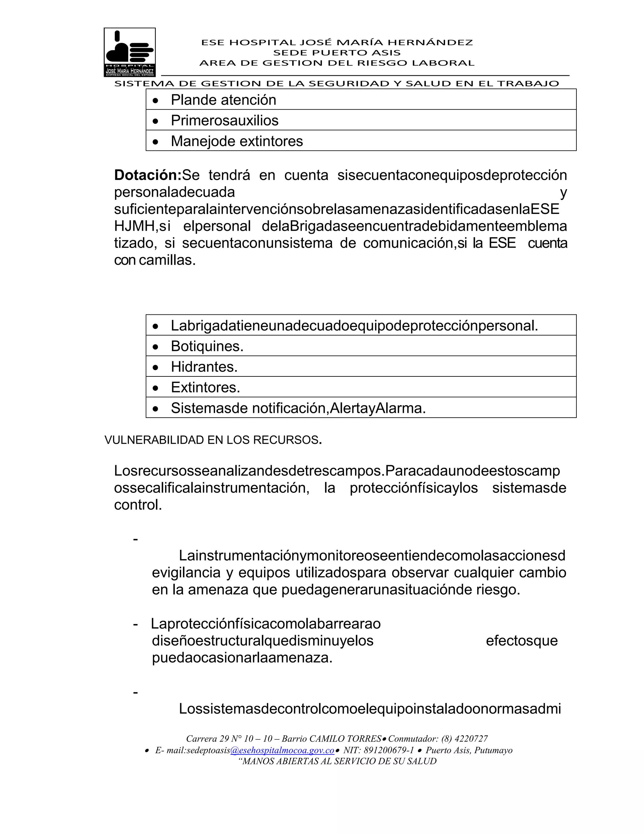 ESE HOSPITAL JOSÉ MARÍA HERNÁNDEZ
                              SEDE PUERTO ASIS
                     AREA DE GESTION DEL RIESGO LABORAL

 SISTEMA DE GESTION DE LA SEGURIDAD Y SALUD EN EL TRABAJO

          Plande atención
          Primerosauxilios
          Manejode extintores

 Dotación:Se tendrá en cuenta sisecuentaconequiposdeprotección
 personaladecuada                                                 y
 suficienteparalaintervenciónsobrelasamenazasidentificadasenlaESE
 HJMH,si elpersonal delaBrigadaseencuentradebidamenteemblema
 tizado, si secuentaconunsistema de comunicación,si la ESE cuenta
 con camillas.



             Labrigadatieneunadecuadoequipodeprotecciónpersonal.
             Botiquines.
             Hidrantes.
             Extintores.
             Sistemasde notificación,AlertayAlarma.

VULNERABILIDAD EN LOS RECURSOS.

 Losrecursosseanalizandesdetrescampos.Paracadaunodeestoscamp
 ossecalificalainstrumentación, la protecciónfísicaylos sistemasde
 control.

    -
             Lainstrumentaciónymonitoreoseentiendecomolasaccionesd
         evigilancia y equipos utilizadospara observar cualquier cambio
         en la amenaza que puedagenerarunasituaciónde riesgo.

    - Laprotecciónfísicacomolabarrearao
      diseñoestructuralquedisminuyelos                                                  efectosque
      puedaocasionarlaamenaza.

    -
                Lossistemasdecontrolcomoelequipoinstaladoonormasadmi
                  Carrera 29 N° 10 – 10 – Barrio CAMILO TORRES Conmutador: (8) 4220727
         E- mail:sedeptoasis@esehospitalmocoa.gov.co NIT: 891200679-1  Puerto Asis, Putumayo
                              “MANOS ABIERTAS AL SERVICIO DE SU SALUD
 