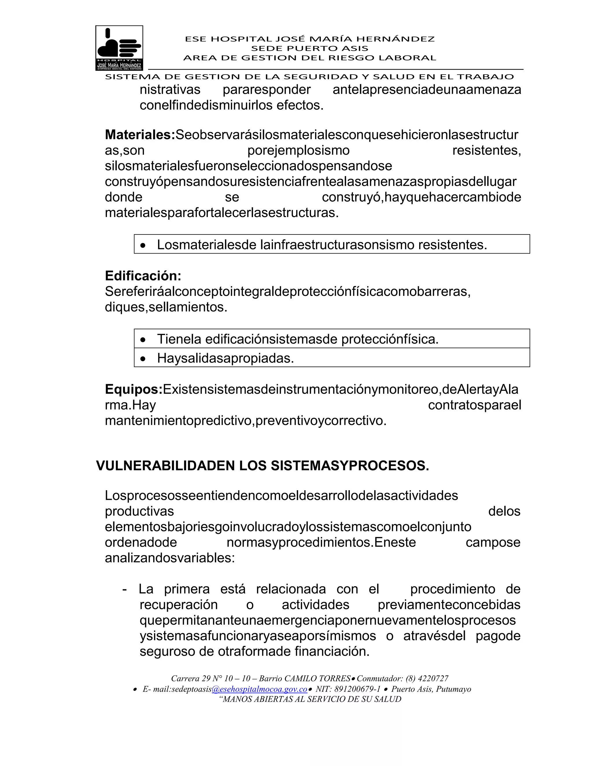 ESE HOSPITAL JOSÉ MARÍA HERNÁNDEZ
                           SEDE PUERTO ASIS
                  AREA DE GESTION DEL RIESGO LABORAL

 SISTEMA DE GESTION DE LA SEGURIDAD Y SALUD EN EL TRABAJO
      nistrativas  pararesponder      antelapresenciadeunaamenaza
      conelfindedisminuirlos efectos.

 Materiales:Seobservarásilosmaterialesconquesehicieronlasestructur
 as,son                 porejemplosismo                 resistentes,
 silosmaterialesfueronseleccionadospensandose
 construyópensandosuresistenciafrentealasamenazaspropiasdellugar
 donde               se              construyó,hayquehacercambiode
 materialesparafortalecerlasestructuras.

       Losmaterialesde lainfraestructurasonsismo resistentes.

 Edificación:
 Sereferiráalconceptointegraldeprotecciónfísicacomobarreras,
 diques,sellamientos.

       Tienela edificaciónsistemasde protecciónfísica.
       Haysalidasapropiadas.

 Equipos:Existensistemasdeinstrumentaciónymonitoreo,deAlertayAla
 rma.Hay                                          contratosparael
 mantenimientopredictivo,preventivoycorrectivo.


VULNERABILIDADEN LOS SISTEMASYPROCESOS.

 Losprocesosseentiendencomoeldesarrollodelasactividades
 productivas                                               delos
 elementosbajoriesgoinvolucradoylossistemascomoelconjunto
 ordenadode         normasyprocedimientos.Eneste        campose
 analizandosvariables:

   - La primera está relacionada con el         procedimiento de
     recuperación     o    actividades     previamenteconcebidas
     quepermitananteunaemergenciaponernuevamentelosprocesos
     ysistemasafuncionaryaseaporsímismos o atravésdel pagode
     seguroso de otraformade financiación.
               Carrera 29 N° 10 – 10 – Barrio CAMILO TORRES Conmutador: (8) 4220727
      E- mail:sedeptoasis@esehospitalmocoa.gov.co NIT: 891200679-1  Puerto Asis, Putumayo
                           “MANOS ABIERTAS AL SERVICIO DE SU SALUD
 