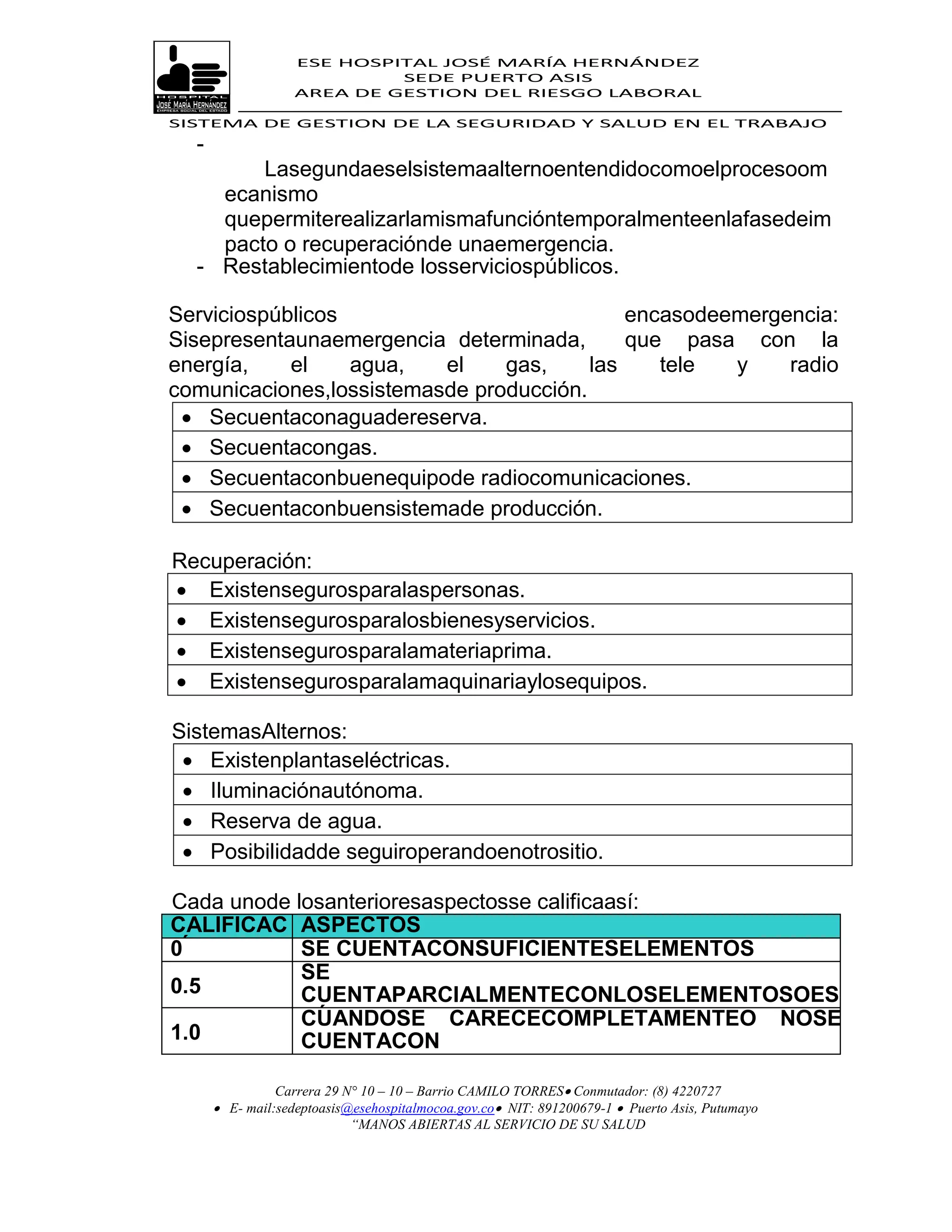 ESE HOSPITAL JOSÉ MARÍA HERNÁNDEZ
                            SEDE PUERTO ASIS
                   AREA DE GESTION DEL RIESGO LABORAL

SISTEMA DE GESTION DE LA SEGURIDAD Y SALUD EN EL TRABAJO
  -
        Lasegundaeselsistemaalternoentendidocomoelprocesoom
    ecanismo
    quepermiterealizarlamismafuncióntemporalmenteenlafasedeim
    pacto o recuperaciónde unaemergencia.
  - Restablecimientode losserviciospúblicos.

Serviciospúblicos                            encasodeemergencia:
Sisepresentaunaemergencia determinada,       que pasa con la
energía,    el    agua,   el    gas,     las    tele  y    radio
comunicaciones,lossistemasde producción.
  Secuentaconaguadereserva.
  Secuentacongas.
  Secuentaconbuenequipode radiocomunicaciones.
  Secuentaconbuensistemade producción.

Recuperación:
 Existensegurosparalaspersonas.
 Existensegurosparalosbienesyservicios.
 Existensegurosparalamateriaprima.
 Existensegurosparalamaquinariaylosequipos.

SistemasAlternos:
  Existenplantaseléctricas.
  Iluminaciónautónoma.
  Reserva de agua.
  Posibilidadde seguiroperandoenotrositio.

Cada unode losanterioresaspectosse calificaasí:
CALIFICAC ASPECTOS
IÓN
0           SE CUENTACONSUFICIENTESELEMENTOS
            SE
0.5         CUENTAPARCIALMENTECONLOSELEMENTOSOES
            TÁNEN
            CUANDOSE CARECECOMPLETAMENTEO NOSE
1.0         PROCESODEADQUISICIÓN.
            CUENTACON
            RECURSOS.
                Carrera 29 N° 10 – 10 – Barrio CAMILO TORRES Conmutador: (8) 4220727
       E- mail:sedeptoasis@esehospitalmocoa.gov.co NIT: 891200679-1  Puerto Asis, Putumayo
                            “MANOS ABIERTAS AL SERVICIO DE SU SALUD
 