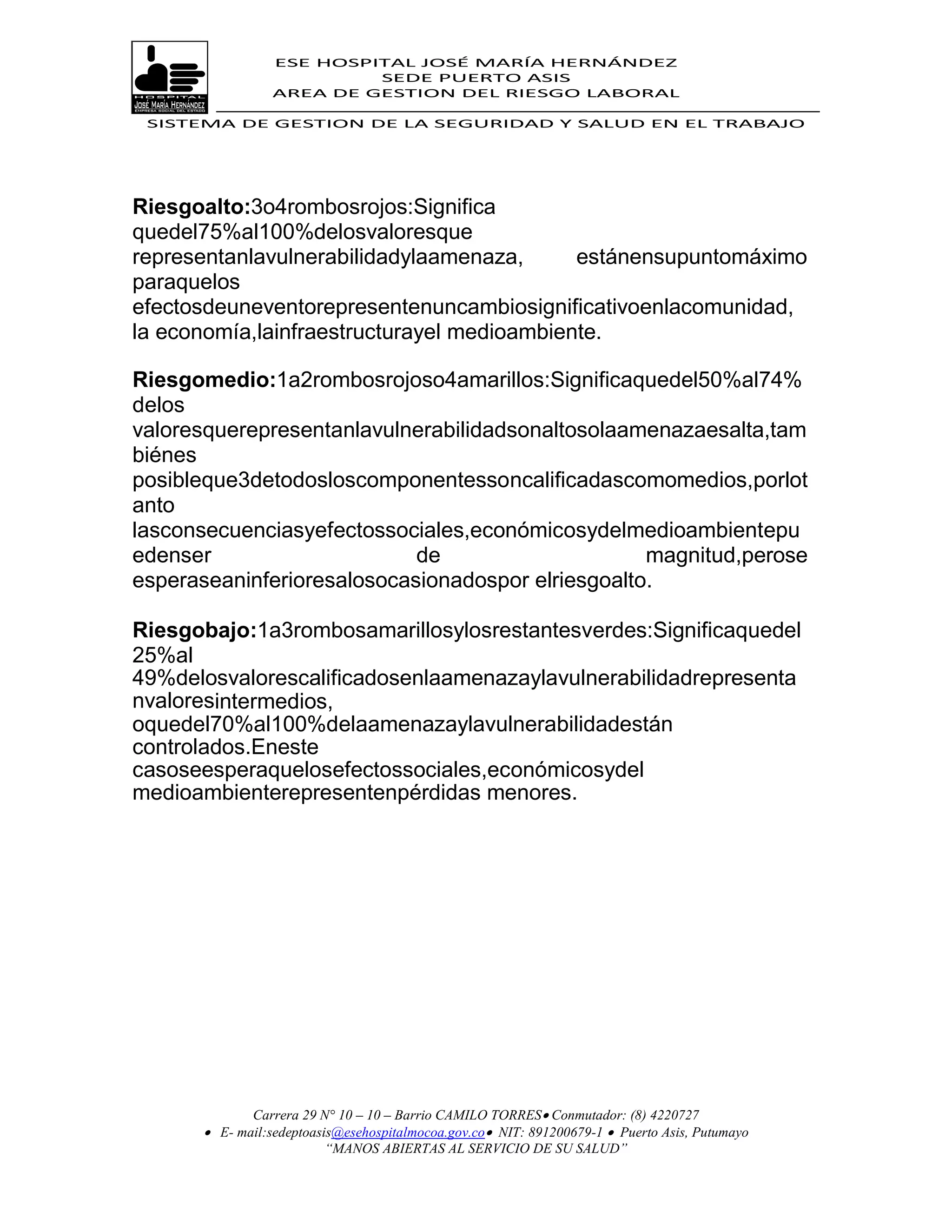 ESE HOSPITAL JOSÉ MARÍA HERNÁNDEZ
                          SEDE PUERTO ASIS
                 AREA DE GESTION DEL RIESGO LABORAL

 SISTEMA DE GESTION DE LA SEGURIDAD Y SALUD EN EL TRABAJO




Riesgoalto:3o4rombosrojos:Significa
quedel75%al100%delosvaloresque
representanlavulnerabilidadylaamenaza,      estánensupuntomáximo
paraquelos
efectosdeuneventorepresentenuncambiosignificativoenlacomunidad,
la economía,lainfraestructurayel medioambiente.

Riesgomedio:1a2rombosrojoso4amarillos:Significaquedel50%al74%
delos
valoresquerepresentanlavulnerabilidadsonaltosolaamenazaesalta,tam
biénes
posibleque3detodosloscomponentessoncalificadascomomedios,porlot
anto
lasconsecuenciasyefectossociales,económicosydelmedioambientepu
edenser                     de                     magnitud,perose
esperaseaninferioresalosocasionadospor elriesgoalto.

Riesgobajo:1a3rombosamarillosylosrestantesverdes:Significaquedel
25%al
49%delosvalorescalificadosenlaamenazaylavulnerabilidadrepresenta
nvaloresintermedios,
oquedel70%al100%delaamenazaylavulnerabilidadestán
controlados.Eneste
casoseesperaquelosefectossociales,económicosydel
medioambienterepresentenpérdidas menores.




             Carrera 29 N° 10 – 10 – Barrio CAMILO TORRES Conmutador: (8) 4220727
       E- mail:sedeptoasis@esehospitalmocoa.gov.co NIT: 891200679-1  Puerto Asis, Putumayo
                         “MANOS ABIERTAS AL SERVICIO DE SU SALUD”
 