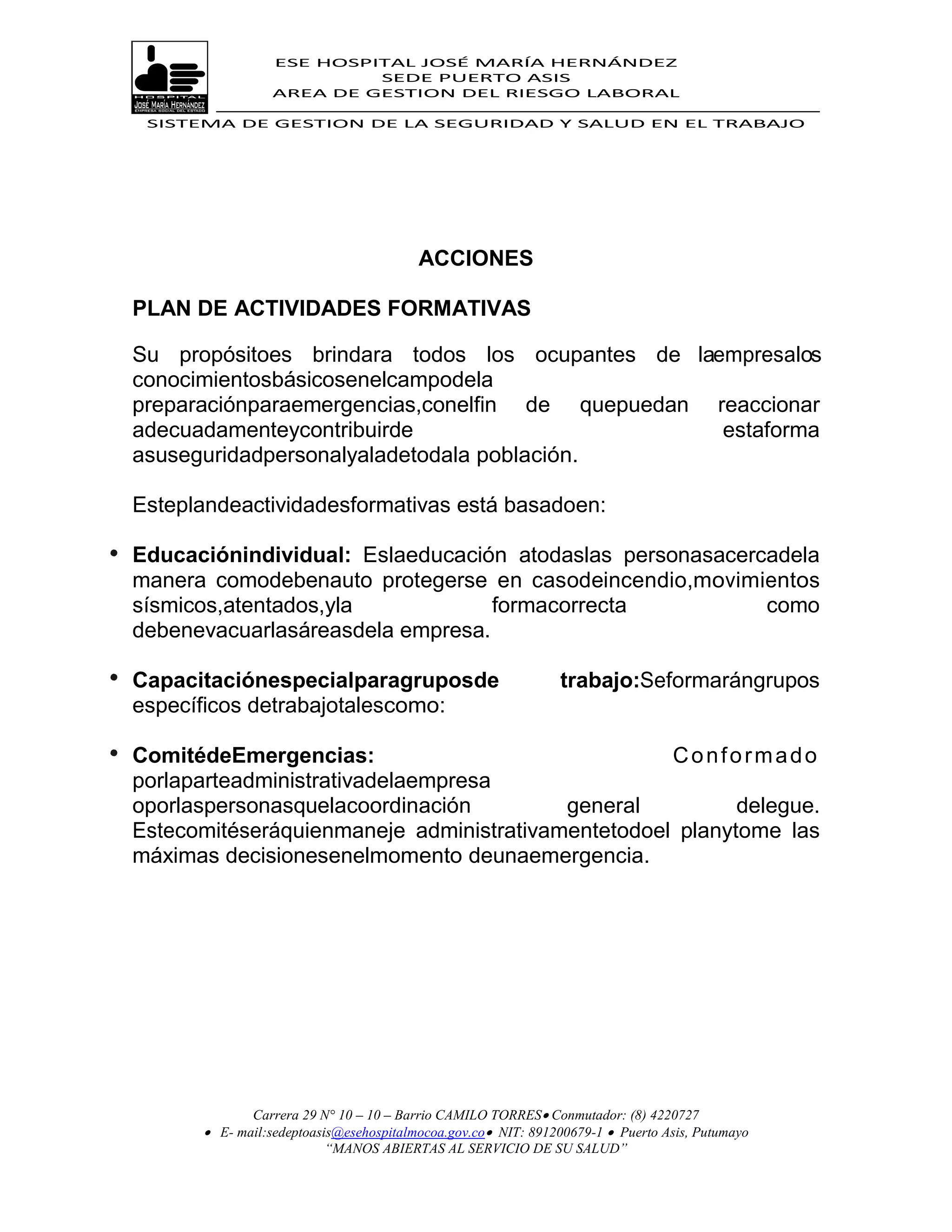 ESE HOSPITAL JOSÉ MARÍA HERNÁNDEZ
                          SEDE PUERTO ASIS
                 AREA DE GESTION DEL RIESGO LABORAL

 SISTEMA DE GESTION DE LA SEGURIDAD Y SALUD EN EL TRABAJO




                                        ACCIONES

PLAN DE ACTIVIDADES FORMATIVAS

Su propósitoes brindara todos los ocupantes de laempresalos
conocimientosbásicosenelcampodela
preparaciónparaemergencias,conelfin de quepuedan reaccionar
adecuadamenteycontribuirde                        estaforma
asuseguridadpersonalyaladetodala población.

Esteplandeactividadesformativas está basadoen:

Educaciónindividual: Eslaeducación atodaslas personasacercadela
manera comodebenauto protegerse en casodeincendio,movimientos
sísmicos,atentados,yla            formacorrecta           como
debenevacuarlasáreasdela empresa.

Capacitaciónespecialparagruposde                              trabajo:Seformarángrupos
específicos detrabajotalescomo:

ComitédeEmergencias:                               Conformado
porlaparteadministrativadelaempresa
oporlaspersonasquelacoordinación         general          delegue.
Estecomitéseráquienmaneje administrativamentetodoel planytome las
máximas decisionesenelmomento deunaemergencia.




             Carrera 29 N° 10 – 10 – Barrio CAMILO TORRES Conmutador: (8) 4220727
       E- mail:sedeptoasis@esehospitalmocoa.gov.co NIT: 891200679-1  Puerto Asis, Putumayo
                         “MANOS ABIERTAS AL SERVICIO DE SU SALUD”
 