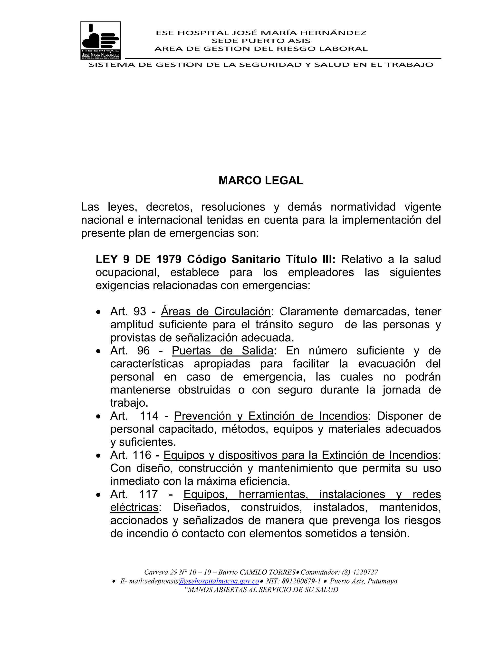 ESE HOSPITAL JOSÉ MARÍA HERNÁNDEZ
                           SEDE PUERTO ASIS
                  AREA DE GESTION DEL RIESGO LABORAL

 SISTEMA DE GESTION DE LA SEGURIDAD Y SALUD EN EL TRABAJO




                                     MARCO LEGAL

Las leyes, decretos, resoluciones y demás normatividad vigente
nacional e internacional tenidas en cuenta para la implementación del
presente plan de emergencias son:

  LEY 9 DE 1979 Código Sanitario Título III: Relativo a la salud
  ocupacional, establece para los empleadores las siguientes
  exigencias relacionadas con emergencias:

   Art. 93 - Áreas de Circulación: Claramente demarcadas, tener
    amplitud suficiente para el tránsito seguro de las personas y
    provistas de señalización adecuada.
   Art. 96 - Puertas de Salida: En número suficiente y de
    características apropiadas para facilitar la evacuación del
    personal en caso de emergencia, las cuales no podrán
    mantenerse obstruidas o con seguro durante la jornada de
    trabajo.
   Art. 114 - Prevención y Extinción de Incendios: Disponer de
    personal capacitado, métodos, equipos y materiales adecuados
    y suficientes.
   Art. 116 - Equipos y dispositivos para la Extinción de Incendios:
    Con diseño, construcción y mantenimiento que permita su uso
    inmediato con la máxima eficiencia.
   Art. 117 - Equipos, herramientas, instalaciones y redes
    eléctricas: Diseñados, construidos, instalados, mantenidos,
    accionados y señalizados de manera que prevenga los riesgos
    de incendio ó contacto con elementos sometidos a tensión.


               Carrera 29 N° 10 – 10 – Barrio CAMILO TORRES Conmutador: (8) 4220727
      E- mail:sedeptoasis@esehospitalmocoa.gov.co NIT: 891200679-1  Puerto Asis, Putumayo
                           “MANOS ABIERTAS AL SERVICIO DE SU SALUD
 