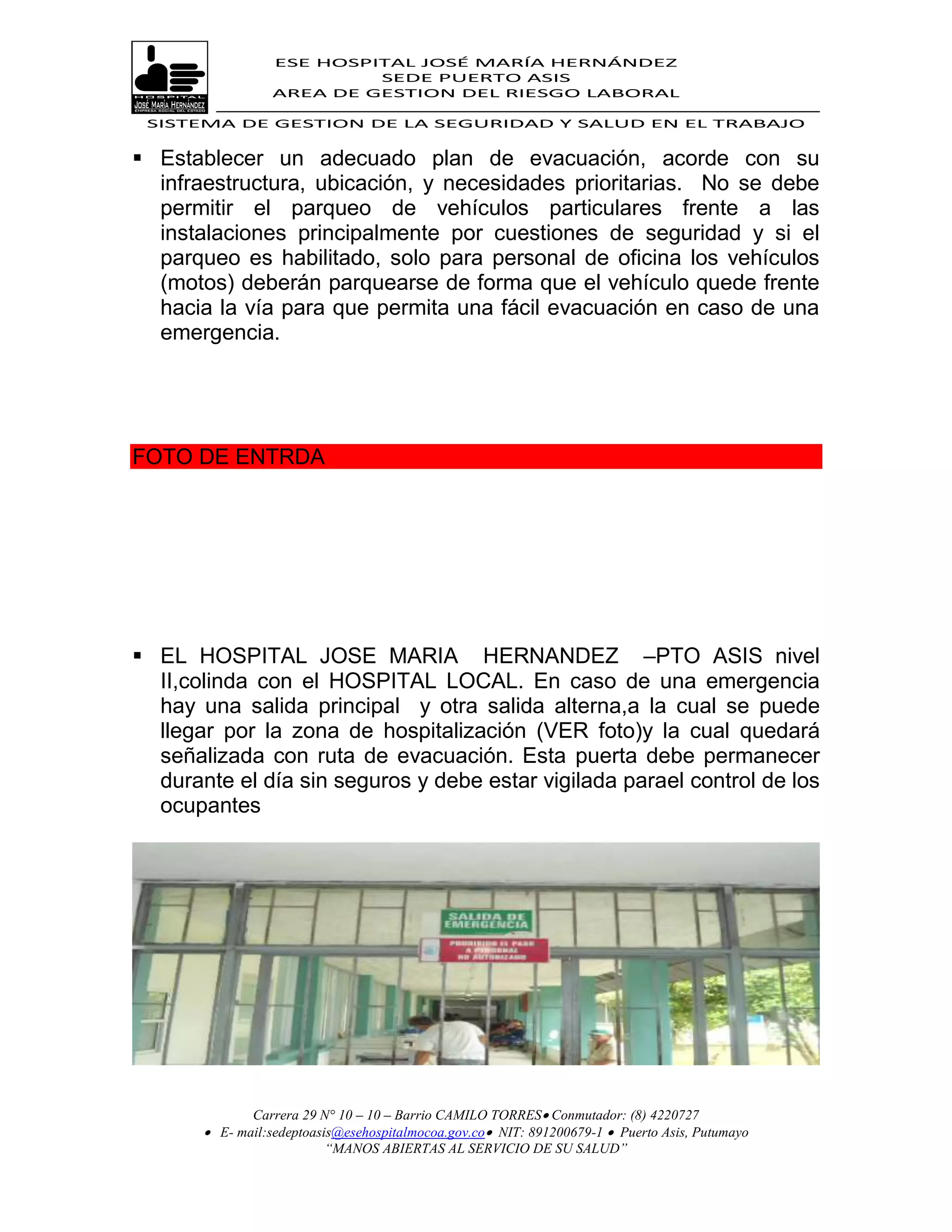 ESE HOSPITAL JOSÉ MARÍA HERNÁNDEZ
                           SEDE PUERTO ASIS
                  AREA DE GESTION DEL RIESGO LABORAL

 SISTEMA DE GESTION DE LA SEGURIDAD Y SALUD EN EL TRABAJO


 Establecer un adecuado plan de evacuación, acorde con su
  infraestructura, ubicación, y necesidades prioritarias. No se debe
  permitir el parqueo de vehículos particulares frente a las
  instalaciones principalmente por cuestiones de seguridad y si el
  parqueo es habilitado, solo para personal de oficina los vehículos
  (motos) deberán parquearse de forma que el vehículo quede frente
  hacia la vía para que permita una fácil evacuación en caso de una
  emergencia.




FOTO DE ENTRDA




 EL HOSPITAL JOSE MARIA HERNANDEZ –PTO ASIS nivel
  II,colinda con el HOSPITAL LOCAL. En caso de una emergencia
  hay una salida principal y otra salida alterna,a la cual se puede
  llegar por la zona de hospitalización (VER foto)y la cual quedará
  señalizada con ruta de evacuación. Esta puerta debe permanecer
  durante el día sin seguros y debe estar vigilada parael control de los
  ocupantes




              Carrera 29 N° 10 – 10 – Barrio CAMILO TORRES Conmutador: (8) 4220727
        E- mail:sedeptoasis@esehospitalmocoa.gov.co NIT: 891200679-1  Puerto Asis, Putumayo
                          “MANOS ABIERTAS AL SERVICIO DE SU SALUD”
 